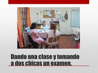 Dando una clase y tomando
a dos chicas un examen.