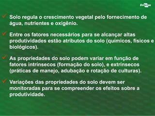  Solo regula o crescimento vegetal pelo fornecimento de 
água, nutrientes e oxigênio. 
 Entre os fatores necessários para se alcançar altas 
produtividades estão atributos do solo (químicos, físicos e 
biológicos). 
 As propriedades do solo podem variar em função de 
fatores intrínsecos (formação do solo), e extrínsecos 
(práticas de manejo, adubação e rotação de culturas). 
 Variações das propriedades do solo devem ser 
monitoradas para se compreender os efeitos sobre a 
produtividade. 
 