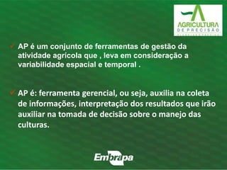  AP é um conjunto de ferramentas de gestão da 
atividade agrícola que , leva em consideração a 
variabilidade espacial e temporal . 
 AP é: ferramenta gerencial, ou seja, auxilia na coleta 
de informações, interpretação dos resultados que irão 
auxiliar na tomada de decisão sobre o manejo das 
culturas. 
 
