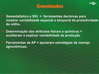  Geoestatística e SIG = ferramentas decisivas para 
mostrar variabilidade espacial e temporal da produtividade 
do milho. 
 Determinação dos atributos físicos e químicos = 
auxiliaram a explicar variabilidade da produção 
 Ferramentas de AP = apoiaram estratégias de manejo 
agronômicas. 
Conclusão: 
 