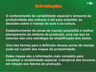 Introdução: 
 O conhecimento da variabilidade espacial e temporal da 
produtividade das culturas é útil para subsidiar as 
decisões sobre o manejo do solo e da cultura. 
 Estabelecimento de zonas de manejo possibilita o melhor 
planejamento do sistema de produção, uma vez que as 
mesmas são uma estratégia de simplificação dos dados. 
 Uma das formas para a definição dessas zonas de manejo 
pode ser a partir dos mapas de produtividade. 
 Estes mapas são a informação mais completa para 
visualizar a variabilidade espacial e temporal das lavouras 
em relação aos fatores de produção. 
 