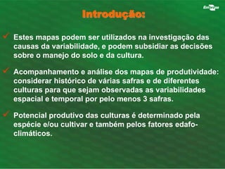 Introdução: 
 Estes mapas podem ser utilizados na investigação das 
causas da variabilidade, e podem subsidiar as decisões 
sobre o manejo do solo e da cultura. 
 Acompanhamento e análise dos mapas de produtividade: 
considerar histórico de várias safras e de diferentes 
culturas para que sejam observadas as variabilidades 
espacial e temporal por pelo menos 3 safras. 
 Potencial produtivo das culturas é determinado pela 
espécie e/ou cultivar e também pelos fatores edafo-climáticos. 
 
