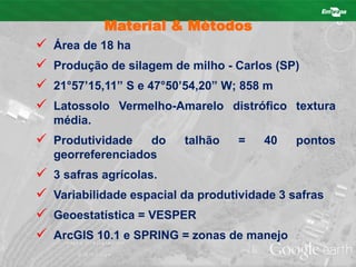 Material & Métodos 
 Área de 18 ha 
 Produção de silagem de milho - Carlos (SP) 
 21°57’15,11” S e 47°50’54,20” W; 858 m 
 Latossolo Vermelho-Amarelo distrófico textura 
média. 
 Produtividade do talhão = 40 pontos 
georreferenciados 
 3 safras agrícolas. 
 Variabilidade espacial da produtividade 3 safras 
 Geoestatística = VESPER 
 ArcGIS 10.1 e SPRING = zonas de manejo 
 
