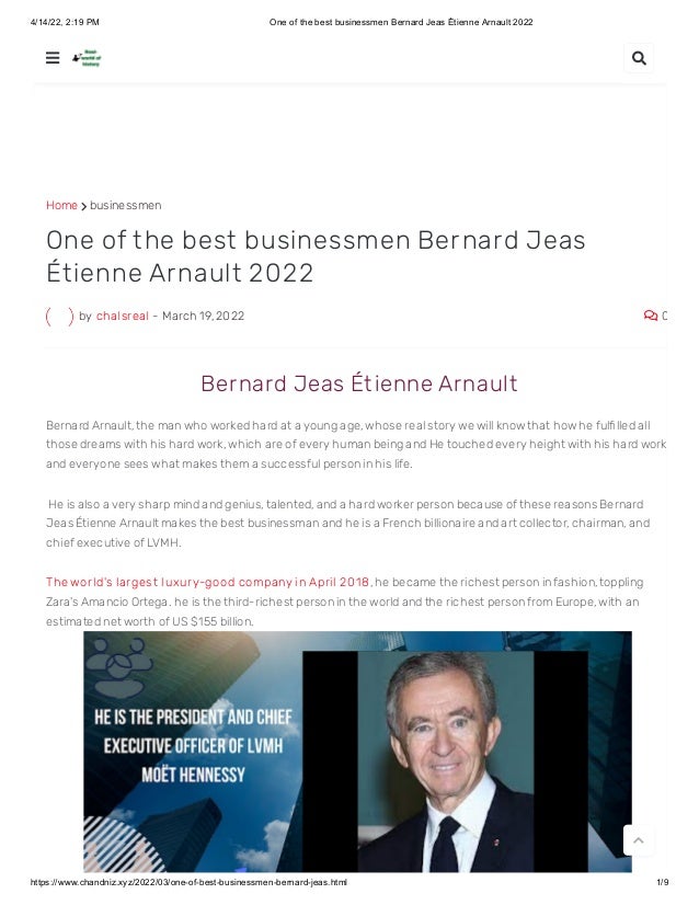4/14/22, 2:19 PM One of the best businessmen Bernard Jeas Étienne Arnault 2022
https://www.chandniz.xyz/2022/03/one-of-best-businessmen-bernard-jeas.html 1/9
Home  businessmen
by chalsreal - March 19, 2022  0
One of the best businessmen Bernard Jeas
Étienne Arnault 2022
 Bernard Jeas Ét ienne Arnault
Bernard Arnault, the man who worked hard at a young age, whose real story we will know that how he fulfilled all
those dreams with his hard work, which are of every human being and He touched every height with his hard work
and everyone sees what makes them a successful person in his life.
 He is also a very sharp mind and genius, talented, and a hard worker person because of these reasons Bernard
Jeas Étienne Arnault makes the best businessman and he is a French billionaire and art collector, chairman, and
chief executive of LVMH. 
The world's largest luxury-good company in April 20 1 8, he became the richest person in fashion, toppling
Zara's Amancio Ortega. he is the third-richest person in the world and the richest person from Europe, with an
estimated net worth of US $155 billion.
 

 
