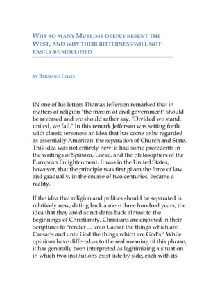 WHY SO MANY MUSLIMS DEEPLY RESENT THE
WEST, AND WHY THEIR BITTERNESS WILL NOT
EASILY BE MOLLIFIED
BY BERNARD LEWIS
IN one of his letters Thomas Jefferson remarked that in
matters of religion "the maxim of civil government" should
be reversed and we should rather say, "Divided we stand,
united, we fall." In this remark Jefferson was setting forth
with classic terseness an idea that has come to be regarded
as essentially American: the separation of Church and State.
This idea was not entirely new; it had some precedents in
the writings of Spinoza, Locke, and the philosophers of the
European Enlightenment. It was in the United States,
however, that the principle was first given the force of law
and gradually, in the course of two centuries, became a
reality.
If the idea that religion and politics should be separated is
relatively new, dating back a mere three hundred years, the
idea that they are distinct dates back almost to the
beginnings of Christianity. Christians are enjoined in their
Scriptures to "render ... unto Caesar the things which are
Caesar's and unto God the things which are God's." While
opinions have differed as to the real meaning of this phrase,
it has generally been interpreted as legitimizing a situation
in which two institutions exist side by side, each with its
 