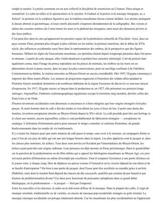 simple et austère. La prière commune est un acte collectif et discipliné de soumission au Créateur, Dieu unique et
immatériel. Le culte ne tolère ni le spectaculaire ni le mystère. Il n'admet ni la poésie ni la musique liturgique, ni, a
fortiori^ la peinture ou la sculpture figurative que la tradition musulmane récuse comme idolâtre. Les artistes pratiquent
le dessin abstrait et géométrique, et leurs motifs décoratifs s'inspirent abondamment de la calligraphie. Des versets et
même des sourates entières du Coran ornent les murs et le plafond des mosquées, mais aussi des demeures privées et
des lieux publics.
C'est peut-être dans les arts qu'apparurent les premiers signes de la pénétration culturelle de l'Occident. Ainsi, dans un
pays comme l'Iran, pourtant plus éloigné et plus refermé sur lui-même, la peinture manifeste, dès le début du XVIe
siècle, des influences occidentales aussi bien dans la représentation des ombres, de la perspective que des figures
humaines. Défiant les règles de l'aniconisme musulman, ces dernières étaient depuis longtemps présentes dans l'art perse
et ottoman ; à partir de cette époque, elles s'individualisent et perdent leur caractère stéréotypé. L'art du portrait était
également connu, mais l'image du prince reproduite sur les pièces de monnaie, les timbres ou les murs est un
phénomène récent et passe encore, dans les pays les plus conservateurs, pour un sacrilège confinant à de l'idolâtrie.
Contrairement au théâtre, le cinéma rencontre au Moyen-Orient un succès considérable. Dès 1897, l'Egypte commença à
importer des films muets d'Italie. Les séances de projections organisées à l'intention des soldats alliés pendant la
Première Guerre mondiale donnèrent à de nombreux habitants de la région l'occasion de découvrir ce nouveau moyen
d'expression. En 1917, l'Egypte encore se lançait dans la production et, en 1927, elle présentait ses premiers longs
métrages. Aujourd'hui, l'industrie cinématographique égyptienne occupe le troisième rang mondial, derrière celles des
États-Unis et de l'Inde.
D'autres inventions occidentales sont désormais si anciennes et si bien intégrées que leur origine étrangère n'est plus
perçue. Si notre homme dans le café a fait des études et s'est abîmé les yeux à force de lire, il porte sans doute des
lunettes, invention européenne attestée au Moyen-Orient depuis le XVe siècle. Le café possède peut-être une horloge et
le client une montre; encore aujourd'hui, celles-ci sont probablement de fabrication étrangère — européenne ou
asiatique. L'utilisation d'instruments précis pour mesurer le temps a entraîné, et continue d'entraîner, de grands
bouleversements dans les modes de vie traditionnels.
Il y a toutes les chances pour que notre amateur de café passe le temps, sans avoir à le mesurer, en compagnie d'amis et
joue à l'un de ces jeux de table qui ont une très longue histoire dans la région. Les plus appréciés sont le jacquet et, dans
les classes plus instruites, les échecs. Tous deux sont arrivés en Occident par l'intermédiaire du Moyen-Orient, les
échecs ayant peut-être une origine indienne. Leur présence est déjà attestée en Perse préislamique. Dans le grand débat
sur la question de la prédestination ou du libre arbitre qui a opposé les théologiens musulmans au Moyen Age, ces jeux
servaient parfois d'illustration ou même d'exemple par excellence. Faut-il comparer l'existence à une partie d'échecs où
le joueur reste, à chaque coup, libre de déplacer ses pièces comme il l'entend et où la victoire dépend de son talent et de
sa faculté d'anticipation ? Ou bien à une partie de jacquet, dont l'issue peut être accélérée ou retardée grâce à un brin
d'habileté, mais dont le résultat final dépend des lancers de dés successifs, qualifiés par certains de pur hasard et par
d'autres de prédétermination divine? Ces deux jeux fournirent de puissantes métaphores dans ce grand débat
théologique, où la prédestination — le jacquet — finit par l'emporter.
Entre les nouvelles et les discours, la radio ou la télévision diffuse de la musique. Dans la plupart des cafés, il s'agit de
musique orientale, traditionnelle ou de variétés, ou encore de musique pop occidentale arrangée au goût oriental. La
musique classique occidentale est presque totalement absente. Car les musulmans les plus occidentalisés ne l'apprécient
 