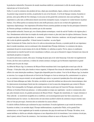 la production industrielle, l'économie du monde musulman médiéval, contrairement à celle du monde antique, ne
reposait pas sur le travail servile.
Enfin, il y avait le commerce des produits de luxe, objets peu encombrants, légers, coûteux et très recherchés.
Au premier rang venaient les textiles, en particulier la soie et les brocarts. A la fin de l'époque romaine, byzantine et
persane, ainsi qu'au début de l'ère islamique, la soie joua un très grand rôle commercial, mais aussi politique. Son
importation et, plus tard, sa fabrication étaient souvent des monopoles royaux. Lorsqu'un roi voulait honorer un prince
barbare, il lui offrait parfois un manteau fait de cette étoffe précieuse; ainsi la soie revêtait-elle également une
importance diplomatique. Son importation d'Extrême-Orient constitua pendant un temps l'un des principaux leitmotive
de l'histoire politique et militaire des contrées par où elle transitait.
Autre produit recherché, l'encens qui, avec d'autres plantes aromatiques, venait du sud de l'Arabie et de régions plus à
l'est. Abondamment utilisé dans les temples du monde gréco-romain et, plus tard, dans les églises chrétiennes, l'encens
occupait une place de premier plan dans le commerce. Certains historiens modernes ont été jusqu'à comparer son
rôle à celui du pétrole aujourd'hui : il faisait tourner la machine - au sens figuré.
Après l'avènement de l'islam, dont les rites et le culte ne nécessitent pas d'encens, ce produit perdit de son importance
dans le monde musulman, tout en continuant à être demandé dans l'Europe chrétienne. Le commerce des épices,
notamment du poivre en provenance de la côte de Malabar, s'y substitua en partie. Poivre, épices et condiments
représentaient un marché lucratif en terre musulmane et ailleurs; ceux qui en faisaient le négoce formaient une classe de
marchands prospères et respectés.
Les pierres précieuses avaient, elles aussi, l'avantage de peser peu et de valoir beaucoup. Cela était vrai également de
l'ivoire, des bois rares et précieux, et même de certains animaux exotiques que les Romains importaient en grand
nombre pour les jeux du cirque.
Au début du Moyen Age, le commerce du Moyen-Orient musulman était à tous égards plus avancé que celui de
l'Europe : il était plus riche, plus étendu et mieux organisé, il disposait d'un réseau de relations plus ramifié, les produits
offerts à la vente étaient plus nombreux, l'argent plus disponible pour les acheter. Vers la fin du Moyen Age, la situation
se renversa. Les voyages de découverte et l'arrivée des Portugais en Asie ne mirent pas fin, contrairement à ce qu'on a
cru, au commerce moyen-oriental: on sait aujourd'hui que celui-ci se poursuivit pendant plus d'un siècle après que
Vasco de Gama débarqua aux Indes. De même, son déclin ne peut être attribué aux découvertes transocéaniques, dont
les répercussions économiques furent une des conséquences et non la cause des changements que connut le Moyen-
Orient. Fait remarquable, les Portugais, petit peuple vivant dans un petit pays de l'ouest de l'Europe, réussirent à
affirmer en Extrême-Orient une présence - et même pendant un temps une suprématie - navale et commerciale, alors
que, plus étonnant encore, les grandes puissances du Moyen-Orient - l'Egypte des mamelouks, la 1 urquie ottomane et
l'Iran safavide - se montrèrent incapables de se mobiliser, soit économiquement pour leur faire concurrence, soit
militairement pour les vaincre. Les découvertes ont sans doute accéléré le déclin du commerce moyen-oriental, mais
elles ne l'ont pas provoqué ; historien doit en rechercher les causes ailleurs.
Ce déclin n'affecta d'ailleurs pas seulement les pays musulmans. Il toucha également ce qui restait de territoires
byzantins et même, à un moindre degré, l'Europe méditerranéenne, en particulier l'Italie, où les grands États
commerciaux se virent supplantés par la montée en puissance des pays du nord-ouest de l'Europe. De même, on ne
saurait attribuer ce déclin aux attitudes religieuses et aux dispositions de la loi musulmane. Leur existence n'avait pas,
dans le passé, entravé l'essor du commerce ; leur inexistence ailleurs ne sauva ni Byzance ni l'Italie.
 
