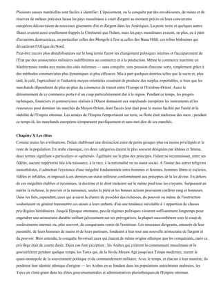Plusieurs causes matérielles sont faciles à identifier. L'épuisement, ou la conquête par des envahisseurs, de mines et de
réserves de métaux précieux laissa les pays musulmans à court d'argent au moment précis où leurs concurrents
européens découvraient de nouveaux gisements d'or et d'argent dans les Amériques. La peste noire et quelques autres
fléaux avaient aussi cruellement frappés la Chrétienté que l'islam, mais les pays musulmans avaient, en plus, eu à pâtir
d'invasions destructrices, en particulier celles des Mongols à l'est et celles des Banu Hilâl, ces tribus bédouines qui
dévastèrent l'Afrique du Nord.
Peut-être encore plus déstabilisateurs sur le long terme furent les changement politiques internes et l'accaparement de
l'État par des aristocraties militaires indifférentes au commerce et à la production. Même le commerce maritime en
Méditerranée tomba aux mains des cités italiennes — sans conquête, sans pression d'aucune sorte, simplement grâce à
des méthodes commerciales plus dynamiques et plus efficaces. Mis à part quelques denrées telles que le sucre et, plus
tard, le café, l'agriculture et l'industrie moyen-orientales cessèrent de produire des surplus exportables, si bien que les
marchands dépendirent de plus en plus du commerce de transit entre l'Europe et l'Extrême-Orient. Aussi le
détournement de ce commerce porta-t-il un coup particulièrement dur à la région. Pendant ce temps, les progrès
techniques, financiers et commerciaux réalisés à l'Ouest donnaient aux marchands européens les instruments et les
ressources pour dominer les marchés du Moyen-Orient, dont l'accès leur était pour le moins facilité par l'unité et la
stabilité de l'Empire ottoman. Les armées de l'Empire l'emportaient sur terre, sa flotte était maîtresse des mers ; pendant
ce temps-là, les marchands européens s'emparaient pacifiquement et sans mot dire de ses marchés.


Chapitre X Les élites
Comme toutes les civilisations, l'islam établissait une distinction entre de petits groupes plus ou moins privilégiés et le
reste de la population. En arabe classique, ces deux catégories étaient le plus souvent désignées par khâssa et 'âmma,
deux termes signifiant « particulier» et «général». Égalitaire sur le plan des principes, l'islam ne reconnaissait, entre ses
fidèles, aucune supériorité liée à la naissance, à la race, à la nationalité ou au statut social. A l'instar des autres religions
monothéistes, il admettait l'existence d'une inégalité fondamentale entre hommes et femmes, hommes libres et esclaves,
fidèles et infidèles, et imposait à ces derniers un statut inférieur conformément aux préceptes de la loi divine. En dehors
de ces inégalités établies et reconnues, la doctrine et le droit traitaient sur le même pied tous les croyants. Surpassant en
mérite la richesse, le pouvoir et la naissance, seules la piété et les bonnes actions pouvaient conférer rang et honneurs.
Dans les faits, cependant, ceux qui avaient la chance de posséder des richesses, du pouvoir ou même de l'instruction
souhaitaient en général transmettre ces atouts à leurs enfants, d'où une tendance inévitable à 1 apparition de classes
privilégiées héréditaires. Jusqu'à l'époque ottomane, peu de régimes politiques vécurent suffisamment longtemps pour
engendrer une aristocratie durable veillant jalousement sur ses prérogatives; la plupart succombèrent sous le coup de
soulèvements internes ou, plus souvent, de conquérants venus de l'extérieur. Les nouveaux dirigeants, entourés de leur
parentèle, de leurs hommes de mains et de leurs partisans, fondaient à leur tour une nouvelle aristocratie de l'argent et
du pouvoir. Bien entendu, la conquête favorisait ceux qui étaient de même origine ethnique que les conquérants, mais ce
privilège était de courte durée. Deux cas font exception : les Arabes qui créèrent la communauté musulmane et la
gouvernèrent pendant quelque temps; les Turcs qui, de la fin du Moyen Age jusqu'aux Temps modernes, eurent le
quasi-monopole de la souveraineté politique et du commandement militaire. Avec le temps, et chacun à leur manière, ils
perdirent leur identité ethnique d'origine — les Arabes en se fondant dans les populations autochtones arabisées, les
Turcs en s'inté-grant dans les élites gouvernementales et administratives pluriethniques de l'Empire ottoman.
 