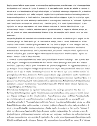 Les docteurs de la loi ne se penchent sur la notion de classe sociale que dans un seul contexte, celui où sont examinées
les règles de la kafiz'a, en gros de l'égalité de naissance et de statut social dans le mariage. Ce principe ne constitue en
aucune façon la reconnaissance de privilèges aristocratiques. Il n'interdit pas les mariages inégalitaires, les juristes étant
d'ailleurs loin de s'entendre sur la notion d'inégalité. Il a pour objet de protéger l'honneur des familles respectables en
leur donnant la possibilité, si elles le souhaitent, de s'opposer à un mariage inopportun. Il peut être invoqué par le père
ou le tuteur légal d'une femme pour l'empêcher de contracter un mariage sans autorisation, ou l'annuler s'il a déjà eu lieu
ou si l'autorisation a été obtenue par tromperie; cela à condition qu'il n'y ait ni enfant ni grossesse en cours. Il peut
également être invoqué pour empêcher une femme d'épouser un homme de condition sociale inférieure, ce qui
déshonorerait la famille. En revanche, un homme pouvait épouser une femme de rang social inférieur, puisque, aux
yeux des juristes, une femme était de toute façon inférieure et que, par conséquent, un tel mariage n'avait rien d'une
mésalliance.
Les juristes proposent des définitions très différentes de la kafi'a. Pour certains, ne concernant que la religion, elle est
destinée à protéger une femme pieuse que l'on veut donner en mariage, contre sa volonté, à un homme aux mœurs
dissolues. Sinon, comme l'affirme le grand juriste Màlik ibn Anas, « tous les peuples de l'islam sont égaux entre eux,
conformément à la Révélation divinel ». Mais pour une autre école juridique, peut-être influencée par la société
hiérarchisée de la Perse préislamique, outre la piété et les mœurs, elle concerne l'extraction sociale, la profession, la
situation financière et, pour les enfants et petits-enfants de convertis ou d'esclaves affranchis, la date à laquelle leur
famille a embrassé l'islam ou est devenue libre.
A l'évidence, la distinction entre khàssa et 'âmma n'était pas simplement de nature économique - entre les nantis et les
autres. Le jeune homme pauvre mais méritant et le riche parvenu sont des personnages bien connus de la littérature
musulmane. Cependant, il est clair qu'être pauvre depuis des générations ne permettait pas d'appartenir à la khàssa. Ce
qui distinguait ces deux catégories n'était pas non plus la naissance, l'origine ethnique ou le statut, même si ces critères
entraient aussi en ligne de compte. Être né d'un père khàssa et être élevé dans un foyer khàssa entraînait au moins une
présomption de statut khàssa. Comme sous d'autres deux et en d'autres temps, les distinctions sociales avaient tendance
à se perpétuer, alors qu'avaient disparu les conditions économiques et politiques qui les avaient engendrées. Quand on a
perdu pouvoir et richesses, on garde parfois un sentiment de supériorité sociale. Naturellement, l'activité constituait un
autre critère ; les auteurs musulmans médiévaux s'attachent à classer les différents métiers, artisanats et professions,
indiquant leur place dans l'échelle sociale.
L'instruction revêtait également une importance particulière dans cette société qui accordait un statut divin à ses
Ecritures, vénérait la langue dans laquelle elles étaient couchées et tenait en haute estime ceux qui savaient la manier
avec élégance. Une langue, puis deux et finalement trois - l'arabe, le persan et le turc - modelèrent l'identité culturelle
des principales régions du Moyen-Orient musulman et conférèrent aux classes cultivées une remarquable unité
culturelle et spirituelle. Si 1' 'àmma parlait une multiplicité d'idiomes et de dialectes, la khàssa était unie par une même
langue littéraire, une même tradition classique et scripturaire et, à travers elles, par les mêmes règles de conduite et de
savoir-vivre. Au début de l'ère islamique, notamment a Bagdad sous les Abbassides et au Caire sous les Fatimides, il
n'était pas indispensable d'appartenir à la religion dominante pour faire partie des élites. Des poètes, des savants, des
érudits chrétiens et juifs fréquentaient les mêmes cercles que leurs homologues musulmans - pas seulement en tant que
collègues, mais aussi comme amis, associés, élevés et maîtres. Par la suite, surtout à cause des combats religieux menés
à l'intérieur et à l'extérieur, les attitudes se durcirent et les nonmusulmans, bien que bénéficiant toujours de la tolérance
 