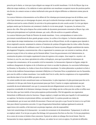 prescrite par la sharia, se virent peu à peu relégués aux marges de la société musulmane. A la fin du Moyen Age et au
début des temps modernes, si les médecins et autres spécialistes non musulmans occupaient encore des positions parfois
très élevées, les contacts sociaux et même intellectuels entre gens de religion différente se réduisirent comme peau de
chagrin.
Les sources littéraires et documentaires sur les débuts de l'ère islamique proviennent presque tous de la khâssa; aussi
n'est-il pas étonnant que ces témoignages du passé, ainsi que la recherche historique moderne qui s'appuie dessus,
reflètent avant tout les centres d'intérêt, les activités et les préoccupations de cette couche sociale. Ce n'est que depuis
quelques années que les historiens ont commencé à étudier la vie du menu peuple : les paysans, les artisans et les
pauvres des villes. Bien qu'on dispose d'un certain nombre de documents passionnants remontant au Moyen Age, cette
étude porte principalement sur la période ottomane, qui, seule, offre des archives en quantité suffisante.
Les sources littéraires pour l'étude de l'histoire du monde musulman - livres, correspondances et autres écrits -
proviennent essentiellement de deux grands groupes sociaux, les scribes et les religieux. La fonction administrative
existe depuis des temps immémoriaux et est même peut-être née au Moyen-Orient, où elle est apparue pour répondre à
divers impératifs concrets, notamment la création et l'entretien de systèmes d'irrigation dans les riches vallées fluviales.
Dès la seconde moitié du IVe millénaire avant J.-G, les pharaons de l'ancien royaume d'Egypte asséchèrent des marais,
développèrent l'irrigation, construisirent des villes et organisèrent le commerce par voie terrestre et maritime, afin de
procurer au pays le bois et les métaux qui lui faisaient défaut. L'essor du gouvernement et de l'administration, la
construction de palais et de temples requéraient la tenue de registres et de comptes. Ainsi naquit le « mystère » de
l'écriture et, avec lui, une classe spécialisée de scribes et d'employés, ainsi que la possibilité révolutionnaire de
consigner des connaissances, de les accumuler et de les transmettre. La bureaucratie s'épanouit en Egypte, malgré de
nombreux changements de régimes et de civilisations qui virent se succéder les pharaons, les souverains hellénistiques,
les Romains, les Byzantins, les Arabes et leurs divers héritiers musulmans. Un même phénomène se produisit en Irak et
en Iran où des traditions bureaucratiques remontant à Babylone et à l'ancienne Perse se perpétuèrent sous les Sassanides,
puis sous les califes et sultans musulmans. Leur modèle était Ezra le scribe, dont les compétences et les responsabilités
sont décrites dans le livre de la Bible qui porte son nom.
Un certain nombre de traits caractérisent toutes ces bureaucraties. Le plus important et le plus persistant peut-être est la
continuité et le fait que cette forme de gouvernement passe par l'écrit. Courrier et comptes représentent une part
essentielle du travail administratif; ceux qui s'y consacrent doivent obligatoirement savoir écrire et compter. Une
proportion considérable de la littérature islamique classique a été rédigée par des scribes pour des scribes et reflète aussi
bien leur ethos que leurs intérêts et leurs préoccupations professionnelles. Elle fait apparaître une organisation
hiérarchisée et différenciée selon les fonctions. Chaque employé y remplit une tâche pour laquelle il a été mandaté par
un supérieur. Sa fonction est précisément définie, son mandat limité. Ce système possède une chaîne de
commandement, qui est aussi une échelle d'avancement. Chacun sait à peu près ce que l'avenir lui réserve et ce qu'il doit
faire pour obtenir la promotion convoitée. Ce type d'organisation hiérarchisée implique également la notion de
supervision et de contrôle, et fait intervenir un principe important, celui de responsabilité.
Autre trait caractéristique de la bureaucratie : ses modes de recrutement et de rémunération. Typiquement, le scribe est
un employé salarié. Il ne tire pas ses gains d'un héritage, de la possession d'un bien ou d'un titre. Il n'est pas propriétaire
de sa source de revenus ni titulaire d'une concession. Il perçoit un salaire en échange d'un travail donné. Dans les
bureaucraties les mieux organisées et les plus efficaces, son salaire lui est versé en espèces. En période de difficultés
 