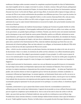 nombreuses chroniques arabes racontent comment les conquérants essayèrent de prendre les rênes de l'administration,
mais étant incapables de lire les comptes et de traiter le courrier, ils durent y renoncer. Bien qu'ils fussent, politiquement
et militairement, les maîtres incontestés de l'Empire, ils n'eurent d'autre choix que de laisser les fonctionnaires continuer
d'assumer leur travail. Au IIe siècle de l'hégire, après de longs efforts, ils réussirent enfin à imposer la langue arabe aux
serviteurs de l'État et une certaine uniformisation des procédures aux différentes provinces. Pour ne pas être écartées, les
anciennes familles de scribes se mirent à apprendre l'arabe et, à cette occasion, beaucoup d'entre elles, mais pas toutes,
embrassèrent l'islam. Encore au XIIIe et au XIVe siècle en Egypte, on peut voir de pieux musulmans se plaindre
amèrement de ce que les coptes tiennent l'administration et recouvrent les impôts, alors qu'un honnête musulman reste
exclu de ces fonctions.
Cette extraordinaire persistance des traditions bureaucratiques s'explique par l'existence de grandes familles de scribes
qu'elles contribuèrent a perpétuer. L'historiographie traditionnelle fait la part belle aux califes et aux sultans, aux émirs
et aux gouverneurs, aux grandes figures politiques et militaires. Pourtant, ceux dont les noms sont rarement mentionnés
par les chroniqueurs et que seule l'étude des sources permet d'identifier, parfois avec difficulté, mériteraient au moins
autant d'attention, qu'il s'agisse des responsables de départements, des chefs de chancellerie, des intendants des finances,
des inspecteurs et des percepteurs de l'impôt, et de leurs divers collaborateurs qui, de génération en génération et siècle
après siècle, assurèrent le bon fonctionnement de l'État, créant des traditions dynastiques qui firent d'eux une sorte
d'aristocratie de la fonction publique. Dans une lettre adressée à ses collègues, un fonctionnaire du début du VIIIe siècle
parle avec fierté de leur rôle dans la pérennité de l'État et de la société :
«Dieu... a fait de vous des secrétaires élevés aux plus hautes fonctions, des hommes de culture et de vertu, de savoir et
de discernement. Grâce à vos talents, les institutions du califat sont bien ordonnées et ses affaires honnêtement gérées.
Au travers de vos conseils, Dieu adapte le gouvernement au peuple et le pays prospère. Le calife ne peut se passer de
vous et c'est seulement parmi vous que l'on peut trouver des gens compétents. Vous êtes les oreilles grâce auxquelles les
rois entendent, les yeux grâce auxquels ils voient, les langues avec lesquelles ils parlent, les mains avec lesquelles ils
frappent2.»
Le désir naturel qu'avaient les fonctionnaires, comme tous ceux qui détenaient une parcelle de pouvoir, de transmettre
leurs privilèges à leurs enfants eut d'importantes répercussions dans le domaine de l'éducation. Pour recruter leurs
serviteurs, les empires musulmans ne disposaient pas d'un système d'examens publics — de même que l'imprimerie et la
poudre, cette invention chinoise ne ferait son apparition qu'avec l'arrivée des puissances coloniales occidentales. Le
recrutement s'effectuait par l'apprentissage. Au moment opportun, un fonctionnaire faisait entrer son fils, son neveu ou
son protégé, qui commençait à travailler en bas de l'échelle, généralement sans salaire, avant de gravir tous les échelons.
Cette méthode faite de protection et de népotisme prévalut jusqu'aux temps modernes; pouvoir nommer ou même
recommander quelqu'un représentait l'un des plus puissants leviers politiques. Là comme ailleurs, le clientélisme régnait
en maître.
Cependant, contrairement à ce qui se passait dans d'autres secteurs d'activité, recommandation et protection ne
suffisaient pas pour faire carrière dans l'administration. L'apprenti devait posséder un niveau suffisant d'instruction pour
pouvoir acquérir les compétences qu'on attendait de lui. Ainsi se créa un lien entre la classe des scribes et celle des
lettrés - pas aussi étroit que dans la Chrétienté médiévale, mais qui alla en se renforçant au cours du Moyen Age.
Possédant deux classes instruites distinctes, le monde islamique médiéval donna naissance à deux types de littérature et
de savoir. Vadab englobait la poésie, l'histoire, les belles-lettres et une grande diversité d'ouvrages illustrant ce qu'un
 