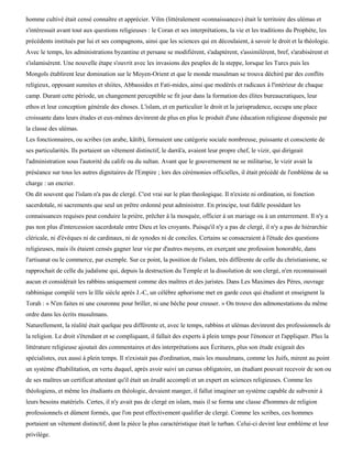 homme cultivé était censé connaître et apprécier. Vilm (littéralement «connaissance») était le territoire des ulémas et
s'intéressait avant tout aux questions religieuses : le Coran et ses interprétations, la vie et les traditions du Prophète, les
précédents institués par lui et ses compagnons, ainsi que les sciences qui en découlaient, à savoir le droit et la théologie.
Avec le temps, les administrations byzantine et persane se modifièrent, s'adaptèrent, s'assimilèrent, bref, s'arabisèrent et
s'islamisèrent. Une nouvelle étape s'ouvrit avec les invasions des peuples de la steppe, lorsque les Turcs puis les
Mongols établirent leur domination sur le Moyen-Orient et que le monde musulman se trouva déchiré par des conflits
religieux, opposant sunnites et shiites, Abbassides et Fati-mides, ainsi que modérés et radicaux à l'intérieur de chaque
camp. Durant cette période, un changement perceptible se fit jour dans la formation des élites bureaucratiques, leur
ethos et leur conception générale des choses. L'islam, et en particulier le droit et la jurisprudence, occupa une place
croissante dans leurs études et eux-mêmes devinrent de plus en plus le produit d'une éducation religieuse dispensée par
la classe des ulémas.
Les fonctionnaires, ou scribes (en arabe, kâtib), formaient une catégorie sociale nombreuse, puissante et consciente de
ses particularités. Ils portaient un vêtement distinctif, le darrâ'a, avaient leur propre chef, le vizir, qui dirigeait
l'administration sous l'autorité du calife ou du sultan. Avant que le gouvernement ne se militarise, le vizir avait la
préséance sur tous les autres dignitaires de l'Empire ; lors des cérémonies officielles, il était précédé de l'emblème de sa
charge : un encrier.
On dit souvent que l'islam n'a pas de clergé. C'est vrai sur le plan theologique. Il n'existe ni ordination, ni fonction
sacerdotale, ni sacrements que seul un prêtre ordonné peut administrer. En principe, tout fidèle possédant les
connaissances requises peut conduire la prière, prêcher à la mosquée, officier à un mariage ou à un enterrement. Il n'y a
pas non plus d'intercession sacerdotale entre Dieu et les croyants. Puisqu'il n'y a pas de clergé, il n'y a pas de hiérarchie
cléricale, ni d'évêques ni de cardinaux, ni de synodes ni de conciles. Certains se consacraient à l'étude des questions
religieuses, mais ils étaient censés gagner leur vie par d'autres moyens, en exerçant une profession honorable, dans
l'artisanat ou le commerce, par exemple. Sur ce point, la position de l'islam, très différente de celle du christianisme, se
rapprochait de celle du judaïsme qui, depuis la destruction du Temple et la dissolution de son clergé, n'en reconnaissait
aucun et considérait les rabbins uniquement comme des maîtres et des juristes. Dans Les Maximes des Pères, ouvrage
rabbinique compilé vers le IIIe siècle après J.-C, un célèbre aphorisme met en garde ceux qui étudient et enseignent la
Torah : « N'en faites ni une couronne pour briller, ni une bêche pour creuser. » On trouve des admonestations du même
ordre dans les écrits musulmans.
Naturellement, la réalité était quelque peu différente et, avec le temps, rabbins et ulémas devinrent des professionnels de
la religion. Le droit s'étendant et se compliquant, il fallait des experts à plein temps pour l'énoncer et l'appliquer. Plus la
littérature religieuse ajoutait des commentaires et des interprétations aux Écritures, plus son étude exigeait des
spécialistes, eux aussi à plein temps. Il n'existait pas d'ordination, mais les musulmans, comme les Juifs, mirent au point
un système d'habilitation, en vertu duquel, après avoir suivi un cursus obligatoire, un étudiant pouvait recevoir de son ou
de ses maîtres un certificat attestant qu'il était un érudit accompli et un expert en sciences religieuses. Comme les
théologiens, et même les étudiants en théologie, devaient manger, il fallut imaginer un système capable de subvenir à
leurs besoins matériels. Certes, il n'y avait pas de clergé en islam, mais il se forma une classe d'hommes de religion
professionnels et dûment formés, que l'on peut effectivement qualifier de clergé. Comme les scribes, ces hommes
portaient un vêtement distinctif, dont la pièce la plus caractéristique était le turban. Celui-ci devint leur emblème et leur
privilège.
 