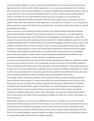 La classe des ulémas englobait aussi bien le modeste officiant de village ou d'une mosquée de quartier que de hauts
dignitaires, tels que le cadi et le mufti. En islam, rappelons-le, il n'y a en principe qu'une seule loi, la loi révélée par
Dieu. Le droit relève donc des sciences religieuses et ses interprètes appartiennent à la catégorie des ulémas. Le cadi est
un juge nommé par le souverain pour faire appliquer la loi divine ou sharia; le mufti est un jurisconsulte chargé de
trancher ou de donner son avis sur des problèmes de droit controversés; le muhtasib est un fonctionnaire du
gouvernement responsable de la police des marchés et des mœurs, dont la tâche consiste «à commander le bien et à
interdire le mal», selon cette injonction si souvent répétée dans le Coran (III, 104, 110; XXII, 41, etc.) et à laquelle doit
obéir tout musulman. Jusqu'au XIXe siècle, il n'y avait pas d'avocats - leur fonction et leur profession étant inconnues de
la jurisprudence musulmane.
Durant les premiers siècles de l'histoire de l'islam, les relations entre l'État et les ulémas étaient faites de distance,
parfois même de méfiance réciproque. Pour les plus pieux, l'État était un mal nécessaire, avec lequel toutefois un
homme de bien ne devait pas frayer. Servir l'État était une activité dégradante et même pécheresse ; en effet, l'État
assurant ses revenus par l'extorsion, quiconque percevait un salaire de lui se rendait complice de ce péché. Se voir offrir
un emploi rémunéré par l'État et le décliner devint un lieu commun des biographies consacrées aux pieux érudits. L'offre
confirmait la célébrité du héros, le refus son intégrité. Certes, le cadi était un fonctionnaire de l'État, mais le folklore
musulman et la religion populaire en firent un personnage ridicule. Indépendant, le mufti jouissait d'une plus grande
considération. Il était coopté par ses prédécesseurs, et ses émoluments provenaient d'honoraires ou de fondations
pieuses. D'une façon générale, les ulémas et leurs institutions dépendaient principalement des subsides que leur
accordaient les fondations pieuses - en arabe, waqf, biens de mainmorte à usage pieux.
Aux termes de cette tacite séparation des pouvoirs, l'État concédait généralement aux ulémas une compétence exclusive
pour tout ce qui concernait la loi divine. Cette reconnaissance, ainsi que leur distance vis-à-vis de l'État, conféra aux
ulémas une immense autorité morale, surtout s'ils ne détenaient aucune fonction publique. La sharia réglant presque tous
les aspects de la vie sociale et personnelle, ses interprètes autorisés exerçaient une influence omniprésente sur la société.
La masse des croyants s'adressaient à eux pour être guidés dans leur conduite ou pour obtenir des décisions dans toutes
sortes de domaines, notamment en matière de mariage, de divorce ou de problèmes de succession.
Cette relation, ou plutôt cette absence de relation, entre les hommes de religion et le pouvoir politique soulevait de
sérieuses difficultés d'ordre pratique. Les ulémas avaient élaboré leur propre conception des droits et devoirs envers
l'État, que les souverains, pour des raisons politiques, jugeaient, à bien des égards, irréaliste. Souvent, ces derniers
avaient besoin du soutien des ulémas ; quand ils le sollicitaient, ils se voyaient demander en retour d'appliquer une
doctrine idéale fondée sur un passé sacralisé et hissé au rang de mythe. Pour les ulémas sunnites, cette doctrine
comprenait les précédents institués par les quatre califes «bien dirigés», ainsi que ceux du calife omeyyade Omar IL
Pour les ulémas shiites, seuls étaient valides les précédents du Prophète et du calife Ali, les califes « bien dirigés » ne
l'ayant nullement été.
Bien entendu, les ulémas ne se tinrent jamais complètement à l'écart de la vie politique et une sorte de trêve ou de
modus vivendi s'instaura progressivement entre les deux parties. Le souverain reconnaissait la primauté de la loi divine,
évitait de contrevenir ouvertement à ses préceptes, surtout en matière de culte et de mœurs, et, de temps en temps,
consultait les ulémas ou les élevait à de hautes fonctions. De leur côté, les ulémas évitaient d'entretenir des liens trop
étroits avec les autorités publiques. Lorsqu'ils acceptaient une charge, ils le faisaient avec toutes les réticences requises
et au risque d'être regardés de travers par leurs collègues plus pieux.
 