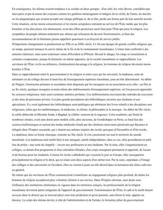En conséquence, les ulémas avaient tendance à se scinder en deux groupes : d'un côté, les vrais dévots, considérés par
leurs pairs et par la masse des croyants comme les gardiens intransigeants et intègres de la vérité; de l'autre, les dociles
ou les pragmatiques qui avaient accepté une charge publique et, de ce fait, perdu une bonne part de leur autorité morale.
Cette situation, où les moins consciencieux et les moins scrupuleux entraient au service de l'État, tandis que les plus
honnêtes et les plus pieux s'en abstenaient, avait des effets pernicieux aussi bien pour l'État que pour la religion. Les
sympathies du peuple allaient nettement aux ulémas qui refusaient de devenir fonctionnaires, et bien des
recommandations de la littérature pieuse appellent quasiment à un boycott du service public.
D'importants changements se produisirent au XIIe et au XIIIe siècle. Ce fut une époque de grands conflits religieux qui,
un temps, parurent menacer la survie même de la foi et de la communauté musulmanes. L'islam était confronté à des
ennemis intérieurs, mais aussi extérieurs venus d'Occident et d'Orient. Devant le danger, les rangs se resserrèrent et
certaines composantes, jusque-là distinctes ou même opposées, de la société musulmane se rapprochèrent. Les
serviteurs de l'État, civils ou militaires, s'intéressèrent davantage à la religion; les hommes de religion devinrent moins
hostiles à l'État.
Dans ce rapprochement entre le gouvernement et la religion et entre ceux qui les servaient, la madrassa, sorte de
séminaire ou de collège devenu le haut lieu de l'enseignement supérieur musulman, joua un rôle déterminant. Au début
de l'hégire, l'instruction primaire et secondaire était dispensée par les mosquées ou en association avec elles ; au IXe et
au Xe siècle, quelques mosquées avaient même des établissements d'enseignement supérieur, où l'on pouvait apprendre
les sciences religieuses, mais aussi certaines matières profanes. Ces établissements recevaient des subsides du souverain
et des dons de personnes privées. Les plus grands possédaient des bibliothèques ouvertes aux étudiants et aux
spécialistes. Il y avait également des bibliothèques semi-publiques qui abritaient des livres relatifs à des disciplines non
religieuses, telles que les mathématiques, la médecine, la chimie, la philosophie et la musique. Au début du IXe siècle,
le calife abbasside al-Ma'mûn fonda, à Bagdad, la célèbre «maison de la sagesse». Cette académie, qui ferait de
nombreux émules, avait sans doute pour modèle celle, plus ancienne, de Gondeshapur en Perse, ce haut lieu des
sciences hellénistiques et surtout des études médicales fondé par des chrétiens nesto-nens persécutés par Byzance et
réfugiés dans l'Empire sassanide, qui s étaient eux-mêmes inspirés des écoles grecques d'Alexandrie et d'An-tioche.
La madrassa, dans sa forme classique, remonte au XIe siècle. Il s'en construirait sur tout le territoire du monde
musulman. Les madrassas etait tantôt liées à une mosquée, tantôt indépendantes; dans ce cas, elles possédaient un petit
lieu de prière - une sorte de chapelle – ouvert aux professeurs et aux étudiants. Par la suite, elles s'organiseraient en
collèges, se dotant d'un programme et d'un calendrier d'études, d'un corps enseignant permanent et appointé, de locaux
et de bourses pour les étudiants. Comme les écoles cathédrales qui voyaient le jour en Europe, elles enseignaient
principalement la religion et le droit, qui en islam sont deux aspects d'un même tout. Par la suite, cependant, à l'image
des collèges et des universités en Occident, elles en vinrent à jouer un rôle décisif dans la formation des élites cultivées
en général.
De même que les serviteurs de l'État commencèrent à manifester un engagement religieux plus profond, de même les
hommes de religion acceptèrent plus volontiers d'entrer à son service. Dans l'Empire ottoman, sans doute sous
l'influence des institutions chrétiennes en vigueur dans les territoires conquis, les professionnels de la religion
musulmane devinrent partie intégrante de l'appareil de gouvernement. Fonctionnaires de l'État, le cadi et le mufti étaient
envoyés dans le district qui se trouvait placé sous leur juridiction et qu'on pourrait, sans forcer le trait, appeler un
diocèse. Le corps des ulémas devint, à côté de l'administration et de l'armée, le troisième pilier du gouvernement
 