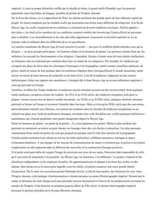 impérial ; il avait sa propre hiérarchie coiffée par le sheykh al-islam, le grand mufti d'Istanbul, que l'on pourrait
également, sans trop d'abus de langage, qualifier de primat de l'Empire ottoman.
Par la force des choses, en se rapprochant de l'État, les ulémas perdirent une grande partie de leur influence auprès du
peuple. Ils furent remplacés par les cheikhs soufis qui incarnaient une forme assez différente de religiosité. A la fin du
Moyen Age, les soufis s'organisèrent en confréries se réclamant de diverses traditions mystiques. Parfois appelés «
derviches », les chefs et les membres de ces confréries venaient combler des besoins que l'islam officiel ne parvenait
plus à satisfaire. Les rassemblements et les rites derviches apportaient communion et réconfort spirituel et, le cas
échéant, aide et solidarité dans les difficultés de la vie quotidienne.
Les auteurs musulmans du Moyen Age divisent souvent la société — par quoi ils semblent plutôt entendre ceux qui la
dirigent — en deux groupes principaux : les hommes d'épée et les hommes de plume. Les premiers étaient, bien sûr, les
militaires, les seconds les fonctionnaires et les religieux. Cependant, d'autres vivaient aussi de leurs talents intellectuels
ou littéraires mais ne rentraient pas vraiment dans l'une ou l'autre de ces catégories. Par exemple, les médecins qui
occupent une place de choix dans les chroniques historiques et les biographies, tantôt comme conseillers médicaux du
prince, tantôt en raison de leur pratique dans les nombreux hôpitaux dont s'enorgueillissait le monde musulman, tantôt
encore en raison de leurs travaux de recherche ou de leurs livres. L'art de la médecine s'appuyait sur des sources
hellénistiques. Grâce aux apports des musulmans, il atteignit dès le haut Moyen Age un niveau infiniment supérieur à
celui qui prévalait en Europe.
Toutefois, au début des Temps modernes, la médecine moyen-orientale accusait un très sérieux retard. Seuls quelques
traités médicaux européens avaient été traduits. Au XVe et au XVIe siècle, des médecins européens, juifs pour la
plupart, vinrent exercer leur art dans le monde musulman. Au XVIIe et au XVIIIe siècle, quelques chrétiens ottomans
partirent se former en Europe et revinrent s'installer dans leur pays. Mais ce n'est qu'au XIXe siècle que des souverains,
particulièrement attachés aux réformes, envoyèrent des étudiants dans les facultés de médecine européennes ou en
créèrent sur place avec l'aide de professeurs étrangers, arrachant ainsi cette discipline aux vieilles pratiques hellénistico-
musulmanes qui s'étaient perpétuées sans grand changement depuis le Moyen Age.
Parmi les hommes de plume - ou plutôt de la parole -, il y avait également les poètes. Même le plus modeste des
potentats en entretenait au moins un pour chanter ses louanges dans des vers faciles à mémoriser. Les plus puissants
s'entouraient d'une armée de poètes de cour qui jouaient en quelque sorte le rôle d'un ministre de la propagande.
Certains poètes mettaient leurs talents au service de riches particuliers, célébrant naissances, mariages et autres
événements familiaux. A une époque où les moyens de communication de masse n existaient pas, la poésie et les poètes
remplissaient un rôle important dans la diffusion des nouvelles et la construction d'images positives.
Si le poète avait pour tâche de soigner l'image du souverain aux yeux de ses sujets, l'historien était responsable de celle
qu'il convenait de transmettre à la postérité. Au Moyen Age, les historiens, à la différence °-es poètes, n'étaient ni des
chercheurs indépendants ni des employés du palais. Ils appartenaient pour la plupart à la classe des scribes ou des
ulémas. Sans doute est-ce la raison pour laquelle, sous les califes, ils purent conserver une assez grande liberté
d'expression. Par la suite, les souverains prirent l'habitude d'avoir, à côté de leurs poètes, des historiens de cour. Sous
l'Empire ottoman, cette pratique s'institutionnalisa et donna naissance au poste d'historiographe impérial. Nommé par le
sultan, le détenteur de cette charge avait pour première mission de poursuivre l'œuvre de ses prédécesseurs en tenant les
annales de l'Empire. Cette fonction se perpétua jusqu'au début du XXe siècle, le dernier historiographe impérial
devenant le premier président de la Société d'histoire ottomane.
 