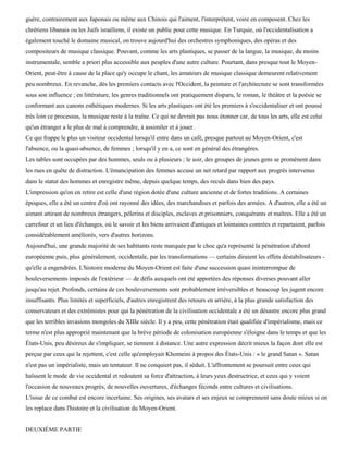 guère, contrairement aux Japonais ou même aux Chinois qui l'aiment, l'interprètent, voire en composent. Chez les
chrétiens libanais ou les Juifs israéliens, il existe un public pour cette musique. En Turquie, où l'occidentalisation a
également touché le domaine musical, on trouve aujourd'hui des orchestres symphoniques, des opéras et des
compositeurs de musique classique. Pouvant, comme les arts plastiques, se passer de la langue, la musique, du moins
instrumentale, semble a priori plus accessible aux peuples d'une autre culture. Pourtant, dans presque tout le Moyen-
Orient, peut-être à cause de la place qu'y occupe le chant, les amateurs de musique classique demeurent relativement
peu nombreux. En revanche, dès les premiers contacts avec l'Occident, la peinture et l'architecture se sont transformées
sous son influence ; en littérature, les genres traditionnels ont pratiquement disparu, le roman, le théâtre et la poésie se
conformant aux canons esthétiques modernes. Si les arts plastiques ont été les premiers à s'occidentaliser et ont poussé
très loin ce processus, la musique reste à la traîne. Ce qui ne devrait pas nous étonner car, de tous les arts, elle est celui
qu'un étranger a le plus de mal à comprendre, à assimiler et à jouer.
Ce qui frappe le plus un visiteur occidental lorsqu'il entre dans un café, presque partout au Moyen-Orient, c'est
l'absence, ou la quasi-absence, de femmes ; lorsqu'il y en a, ce sont en général des étrangères.
Les tables sont occupées par des hommes, seuls ou à plusieurs ; le soir, des groupes de jeunes gens se promènent dans
les rues en quête de distraction. L'émancipation des femmes accuse un net retard par rapport aux progrès intervenus
dans le statut des hommes et enregistre même, depuis quelque temps, des reculs dans bien des pays.
L'impression qu'on en retire est celle d'une région dotée d'une culture ancienne et de fortes traditions. A certaines
époques, elle a été un centre d'où ont rayonné des idées, des marchandises et parfois des armées. A d'autres, elle a été un
aimant attirant de nombreux étrangers, pèlerins et disciples, esclaves et prisonniers, conquérants et maîtres. Elle a été un
carrefour et un lieu d'échanges, où le savoir et les biens arrivaient d'antiques et lointaines contrées et repartaient, parfois
considérablement améliorés, vers d'autres horizons.
Aujourd'hui, une grande majorité de ses habitants reste marquée par le choc qu'a représenté la pénétration d'abord
européenne puis, plus généralement, occidentale, par les transformations — certains diraient les effets déstabilisateurs -
qu'elle a engendrées. L'histoire moderne du Moyen-Orient est faite d'une succession quasi ininterrompue de
bouleversements imposés de l'extérieur — de défis auxquels ont été apportées des réponses diverses pouvant aller
jusqu'au rejet. Profonds, certains de ces bouleversements sont probablement irréversibles et beaucoup les jugent encore
insuffisants. Plus limités et superficiels, d'autres enregistrent des retours en arrière, à la plus grande satisfaction des
conservateurs et des extrémistes pour qui la pénétration de la civilisation occidentale a été un désastre encore plus grand
que les terribles invasions mongoles du XIIIe siècle. Il y a peu, cette pénétration était qualifiée d'impérialisme, mais ce
terme n'est plus approprié maintenant que la brève période de colonisation européenne s'éloigne dans le temps et que les
États-Unis, peu désireux de s'impliquer, se tiennent à distance. Une autre expression décrit mieux la façon dont elle est
perçue par ceux qui la rejettent, c'est celle qu'employait Khomeini à propos des États-Unis : « le grand Satan ». Satan
n'est pas un impérialiste, mais un tentateur. Il ne conquiert pas, il séduit. L'affrontement se poursuit entre ceux qui
haïssent le mode de vie occidental et redoutent sa force d'attraction, à leurs yeux destructrice, et ceux qui y voient
l'occasion de nouveaux progrès, de nouvelles ouvertures, d'échanges féconds entre cultures et civilisations.
L'issue de ce combat est encore incertaine. Ses origines, ses avatars et ses enjeux se comprennent sans doute mieux si on
les replace dans l'histoire et la civilisation du Moyen-Orient.


DEUXIÈME PARTIE
 
