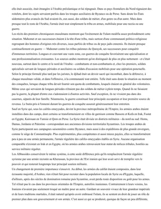elle était associée, était étrangère à l'Arabie préislamique et lui répugnait. Dans es pays frontaliers du Nord régnaient des
roitelets, dont les sujets servaient parfois dans les troupes auxiliaires de Byzance ou de Perse. Sans doute les États
sédentaires plus avancés du Sud avaient-ils, eux aussi, des soldats de métier, d'un genre ou d'un autre. Mais dans
presque tout le reste de l'Arabie, l'armée était tout simplement la tribu en armes, mobilisée pour une razzia ou une
guerre.
Les récits des premiers chroniqueurs musulmans montrent que l'avènement de l'islam modifia assez profondément cette
situation. Mahomet et ses successeurs étaient à la tête d'une tribu, mais surtout d'une communauté politico-religieuse
regroupant des hommes d'origines très diverses, issus parfois de tribus ou de pays jadis ennemis. Ils étaient presque
continuellement en guerre — Mahomet contre les tribus païennes du Quraysh, ses successeurs pour conquérir
d'immenses territoires. Longues et couvrant une vaste zone, ces guerres de conquête favorisèrent une spécialisation et
une professionnalisation croissantes. Les sources arabes montrent qu'on distinguait de plus en plus nettement - et c'était
nouveau, surtout dans le centre et le nord de l'Arabie - combattants et non-combattants et, chez les premiers, soldats
spécialisés servant de longues périodes et auxiliaires ou soldats d'occasion mobilisés pour une opération ponctuelle.
Selon le principe formulé plus tard par les juristes, le djihad était un devoir sacré qui incombait, dans la défensive, à
chaque musulman valide, et dans l'offensive, à la communauté tout entière. Telle était sans doute la situation au moment
des conquêtes, lorsque chaque tribu devait fournir son quota de combattants, lesquels étaient en général des volontaires.
Même ceux qui servaient de longues périodes n'étaient pas des soldats de métier à plein temps. Quand ils ne faisaient
pas la guerre, la plupart d'entre eux s'adonnaient à d'autres activités. Sauf exception, ils ne vivaient pas dans des
casernes, séparés de leur famille. Néanmoins, la guerre constituait leur principale occupation et leur première source de
revenus. Le butin pris à l'ennemi durant les guerres de conquête assurait généreusement leur entretien.
Sauf en Syrie qui, sous les califes omeyyades, devint la province métropolitaine de l'Empire, les armées arabes étaient
installées dans des camps, dont certains se transformeraient en villes de garnison comme Bassora et Kufa en Irak, Fustat
en Egypte, Kairouan en Tunisie et Qom en Perse. La Syrie était divisée en districts militaires - du nord au sud: Homs,
Damas, Jordanie et Palestine - correspondant aux anciennes divisions territoriales byzantines. Les troupes arabes de
Syrie participaient aux campagnes saisonnières contre Byzance, mais aussi à des expéditions de plus grande envergure,
comme le siège de Constantinople. Plus expérimentées, plus compétentes et aussi mieux payées, elles se transformèrent
peu à peu en une armée permanente, l'armée régulière des califes omeyyades établis en Syrie. Aucune organisation
comparable n'existait en Irak et en Egypte, où les armées arabes retrouvaient leur statut de milices tribales, hostiles au
service militaire régulier.
Les Abbassides conservèrent le même système, à cette seule différence près qu'ils remplacèrent l'armée régulière
syrienne par une armée recrutée au Khorassan, la province de l'Est iranien qui leur avait servi de tremplin vers le
pouvoir et qui resterait longtemps leur principal soutien militaire.
Un changement de première importance s'ensuivit. Au début, les armées du califat étaient composées, dans leur
écrasante majorité, d'Arabes; rien n'était fait pour recruter dans la population locale de Syrie ou d'Egypte, laquelle,
d'ailleurs, après des siècles de domination romaine puis byzantine, avait perdu toute disposition ou goût pour les armes.
Tel n'était pas le cas dans les provinces orientales de l'Empire, autrefois iraniennes. Contrairement à leurs voisins, les
Iraniens n'avaient pas seulement troqué un maître pour un autre. Gardant un souvenir vivace de leur grandeur impériale
et de leurs traditions martiales, il était naturel qu'après avoir embrassé l'islam, ils se sentent en droit de jouer un rôle de
premier plan dans son gouvernement et son armée. C'est aussi ce qui se produisit, quoique de façon un peu différente,
 