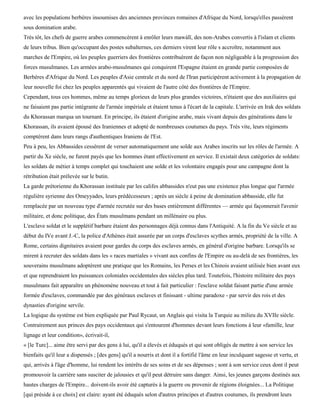 avec les populations berbères insoumises des anciennes provinces romaines d'Afrique du Nord, lorsqu'elles passèrent
sous domination arabe.
Très tôt, les chefs de guerre arabes commencèrent à enrôler leurs mawàlï, des non-Arabes convertis à l'islam et clients
de leurs tribus. Bien qu'occupant des postes subalternes, ces derniers virent leur rôle s accroître, notamment aux
marches de l'Empire, où les peuples guerriers des frontières contribuèrent de façon non négligeable à la progression des
forces musulmanes. Les armées arabo-musulmanes qui conquirent l'Espagne étaient en grande partie composées de
Berbères d'Afrique du Nord. Les peuples d'Asie centrale et du nord de l'Iran participèrent activement à la propagation de
leur nouvelle foi chez les peuples apparentés qui vivaient de l'autre côté des frontières de l'Empire.
Cependant, tous ces hommes, même au temps glorieux de leurs plus grandes victoires, n'étaient que des auxiliaires qui
ne faisaient pas partie intégrante de l'armée impériale et étaient tenus à l'écart de la capitale. L'arrivée en Irak des soldats
du Khorassan marqua un tournant. En principe, ils étaient d'origine arabe, mais vivant depuis des générations dans le
Khorassan, ils avaient épousé des Iraniennes et adopté de nombreuses coutumes du pays. Très vite, leurs régiments
comptèrent dans leurs rangs d'authentiques Iraniens de l'Est.
Peu à peu, les Abbassides cessèrent de verser automatiquement une solde aux Arabes inscrits sur les rôles de l'armée. A
partir du Xe siècle, ne furent payés que les hommes étant effectivement en service. Il existait deux catégories de soldats:
les soldats de métier à temps complet qui touchaient une solde et les volontaire engagés pour une campagne dont la
rétribution était prélevée sur le butin.
La garde prétorienne du Khorassan instituée par les califes abbassides n'eut pas une existence plus longue que l'armée
régulière syrienne des Omeyyades, leurs prédécesseurs ; après un siècle à peine de domination abbasside, elle fut
remplacée par un nouveau type d'armée recrutée sur des bases entièrement différentes — armée qui façonnerait l'avenir
militaire, et donc politique, des États musulmans pendant un millénaire ou plus.
L'esclave soldat et le supplétif barbare étaient des personnages déjà connus dans l'Antiquité. A la fin du Ve siècle et au
début du IVe avant J.-C, la police d'Athènes était assurée par un corps d'esclaves scythes armés, propriété de la ville. A
Rome, certains dignitaires avaient pour gardes du corps des esclaves armés, en général d'origine barbare. Lorsqu'ils se
mirent à recruter des soldats dans les « races martiales » vivant aux confins de l'Empire ou au-delà de ses frontières, les
souverains musulmans adoptèrent une pratique que les Romains, les Perses et les Chinois avaient utilisée bien avant eux
et que reprendraient les puissances coloniales occidentales des siècles plus tard. Toutefois, l'histoire militaire des pays
musulmans fait apparaître un phénomène nouveau et tout à fait particulier : l'esclave soldat faisant partie d'une armée
formée d'esclaves, commandée par des généraux esclaves et finissant - ultime paradoxe - par servir des rois et des
dynasties d'origine servile.
La logique du système est bien expliquée par Paul Rycaut, un Anglais qui visita la Turquie au milieu du XVIIe siècle.
Contrairement aux princes des pays occidentaux qui s'entourent d'hommes devant leurs fonctions à leur «famille, leur
lignage et leur condition», écrivait-il,
« [le Turc]... aime être servi par des gens à lui, qu'il a élevés et éduqués et qui sont obligés de mettre à son service les
bienfaits qu'il leur a dispensés ; [des gens] qu'il a nourris et dont il a fortifié l'âme en leur inculquant sagesse et vertu, et
qui, arrivés à l'âge d'homme, lui rendent les intérêts de ses soins et de ses dépenses ; sont à son service ceux dont il peut
promouvoir la carrière sans susciter de jalousies et qu'il peut détruire sans danger. Ainsi, les jeunes garçons destinés aux
hautes charges de l'Empire... doivent-ils avoir été capturés à la guerre ou provenir de régions éloignées... La Politique
[qui préside à ce choix] est claire: ayant été éduqués selon d'autres principes et d'autres coutumes, ils prendront leurs
 