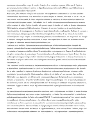 parents en aversion ; ou bien, venant de contrées éloignées, ils ne connaîtront personne, si bien que, de l'école au
gouvernement, ils n'auront d'autres relations ou dépendance utiles que celles de leur Maître, auquel l'éducation et la
nécessité leur commandent d'être fidèles3 ».
A l'évidence, cette institution avait pour but de résoudre l'un des problèmes fondamentaux du souverain autocrate:
comment trouver des serviteurs, civils et militaires, de qualité et dignes de confiance, sans créer, au sein de l'État, un
corps puissant et uni susceptible de limiter son pouvoir ou même de le renverser. L'histoire montre que les solutions
varièrent selon les époques et les pays. Celle adoptée très tôt par les souverains musulmans fut de créer une armée de
métier composée de soldats d'origine étrangère qui, capturés et asservis à un âge très tendre, ne devaient allégeance ou
fidélité qu'à celui qui avait veillé à leur formation. Originaires de provinces lointaines ou de pays limitrophes, ils
n'entretenaient pas de liens de parenté ou d'amitié avec les populations locales, avec lesquelles, d'ailleurs, ils pouvaient à
peine communiquer. Géographiquement et culturellement coupés de leur ramille et de leur milieu, ils n'avaient ni
cousins ni proches sur qui compter. Et comme à chaque génération, ils étaient remplacés, non pas par leurs fils, mais par
de nouveaux contingents d'esclaves venus de loin, ils étaient dans l'impossibilité de former une aristocratie militaire
susceptible de contester le pouvoir absolu du souverain autocrate.
Ce système avait ses failles. Parfois les esclaves se regroupaient par affinités ethniques ou même formaient des
régiments cantonnés dans leur pays ou territoire tribal d'origine. Parfois, notamment dans l'Empire ottoman, ils restaient
en contact avec leurs parents et alliés, et lorsqu'ils accédaient à des postes de pouvoir et d'argent, ils les faisaient venir
afin qu'eux aussi profitent de ces avantages. Comme tout un chacun, ils souhaitaient assurer l'avenir de leurs fils, et si,
sauf exception, ils ne pouvaient pas les faire entrer dans l'armée, ils pouvaient du moins en faire des fonctionnaires ou
des hommes de religion. C'est d'ailleurs ainsi que naquirent certaines des grandes familles de scribes et d'ulémas de la
fin du Moyen Age.
Dans l'ensemble, toutefois, ce système se révéla extraordinairement efficace. Il créa de puissantes armées qui permirent
au Moyen-Orient musulman de chasser les croisés et d'arrêter l'avance d'ennemis encore plus dangereux, les Mongols.
Sur un point, cependant, les régiments d'esclaves ne donnèrent pas entièrement satisfaction aux monarques qui les
possédaient et les entretenaient. En théorie, un esclave soldat ne devait fidélité qu'à son souverain. Dans les faits, sa
fidélité allait à son régiment et aux officiers qui le commandaient. Egalement d'origine esclave, ces commandants
militaires ne tardèrent pas à devenir les véritables maîtres des provinces de l'Empire, voire de la capitale, où régnaient
des califes sans pouvoir. A la fin, certains prendraient la place du monarque et fonderaient des dynasties éphémères ou,
comme dans l'Egypte de la fin du Moyen Age, étendraient au sultanat le principe du recrutement et de la succession
serviles.
Il y avait déjà des esclaves soldats au début de l'ère musulmane, mais il s'agissait de cas individuels, la plupart du temps
d'affranchis « recrutés » par leurs maîtres ou leurs anciens maîtres. La création d'un régiment esclave est généralement
attribuée au calife abbasside al-Mu'tasim qui régna de 833 à 842. Ce régiment se composait de Turcs capturés dans les
steppes d'Eurasie et formés depuis l'enfance à l'art militaire. En un temps remarquablement court, les unités
combattantes et les forces de garnison de presque tous les souverains musulmans ne comptèrent plus que des esclaves,
turcs dans leur majorité. En Afrique du Nord et en Espagne, un petit nombre d'entre eux étaient des Slaves d'Europe,
mais cette source finit par se tarir. Au Maroc et en Egypte notamment, il y avait aussi des Noirs. Toutefois, jusqu'à leur
islamisation qui rendit légalement impossible leur asservissement, les Turcs représentèrent l'écrasante majorité des
 