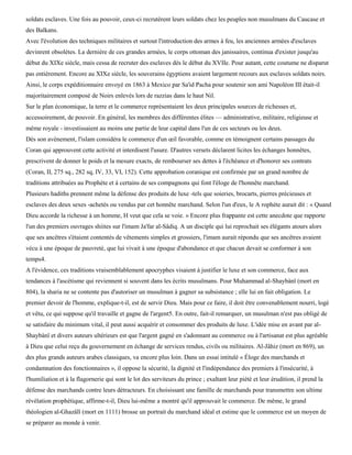 soldats esclaves. Une fois au pouvoir, ceux-ci recrutèrent leurs soldats chez les peuples non musulmans du Caucase et
des Balkans.
Avec l'évolution des techniques militaires et surtout l'introduction des armes à feu, les anciennes armées d'esclaves
devinrent obsolètes. La dernière de ces grandes armées, le corps ottoman des janissaires, continua d'exister jusqu'au
début du XIXe siècle, mais cessa de recruter des esclaves dès le début du XVIIe. Pour autant, cette coutume ne disparut
pas entièrement. Encore au XIXe siècle, les souverains égyptiens avaient largement recours aux esclaves soldats noirs.
Ainsi, le corps expéditionnaire envoyé en 1863 à Mexico par Sa'id Pacha pour soutenir son ami Napoléon III était-il
majoritairement composé de Noirs enlevés lors de razzias dans le haut Nil.
Sur le plan économique, la terre et le commerce représentaient les deux principales sources de richesses et,
accessoirement, de pouvoir. En général, les membres des différentes élites — administrative, militaire, religieuse et
même royale - investissaient au moins une partie de leur capital dans l'un de ces secteurs ou les deux.
Dès son avènement, l'islam considéra le commerce d'un œil favorable, comme en témoignent certains passages du
Coran qui approuvent cette activité et interdisent l'usure. D'autres versets déclarent licites les échanges honnêtes,
prescrivent de donner le poids et la mesure exacts, de rembourser ses dettes à l'échéance et d'honorer ses contrats
(Coran, II, 275 sq., 282 sq, IV, 33, VI, 152). Cette approbation coranique est confirmée par un grand nombre de
traditions attribuées au Prophète et à certains de ses compagnons qui font l'éloge de l'honnête marchand.
Plusieurs hadiths prennent même la défense des produits de luxe -tels que soieries, brocarts, pierres précieuses et
esclaves des deux sexes -achetés ou vendus par cet honnête marchand. Selon l'un d'eux, le A rophète aurait dit : « Quand
Dieu accorde la richesse à un homme, H veut que cela se voie. » Encore plus frappante est cette anecdote que rapporte
l'un des premiers ouvrages shiites sur l'imam Ja'far al-Sâdiq. A un disciple qui lui reprochait ses élégants atours alors
que ses ancêtres s'étaient contentés de vêtements simples et grossiers, l'imam aurait répondu que ses ancêtres avaient
vécu à une époque de pauvreté, que lui vivait à une époque d'abondance et que chacun devait se conformer à son
temps4.
A l'évidence, ces traditions vraisemblablement apocryphes visaient à justifier le luxe et son commerce, face aux
tendances à l'ascétisme qui reviennent si souvent dans les écrits musulmans. Pour Muhammad al-Shaybànï (mort en
804), la sharia ne se contente pas d'autoriser un musulman à gagner sa subsistance ; elle lui en fait obligation. Le
premier devoir de l'homme, explique-t-il, est de servir Dieu. Mais pour ce faire, il doit être convenablement nourri, logé
et vêtu, ce qui suppose qu'il travaille et gagne de l'argent5. En outre, fait-il remarquer, un musulman n'est pas obligé de
se satisfaire du minimum vital, il peut aussi acquérir et consommer des produits de luxe. L'idée mise en avant par al-
Shaybànï et divers auteurs ultérieurs est que l'argent gagné en s'adonnant au commerce ou à l'artisanat est plus agréable
à Dieu que celui reçu du gouvernement en échange de services rendus, civils ou militaires. Al-Jâhiz (mort en 869), un
des plus grands auteurs arabes classiques, va encore plus loin. Dans un essai intitulé « Éloge des marchands et
condamnation des fonctionnaires », il oppose la sécurité, la dignité et l'indépendance des premiers à l'insécurité, à
l'humiliation et à la flagornerie qui sont le lot des serviteurs du prince ; exaltant leur piété et leur érudition, il prend la
défense des marchands contre leurs détracteurs. En choisissant une famille de marchands pour transmettre son ultime
révélation prophétique, affirme-t-il, Dieu lui-même a montré qu'il approuvait le commerce. De même, le grand
théologien al-Ghazâlï (mort en 1111) brosse un portrait du marchand idéal et estime que le commerce est un moyen de
se préparer au monde à venir.
 