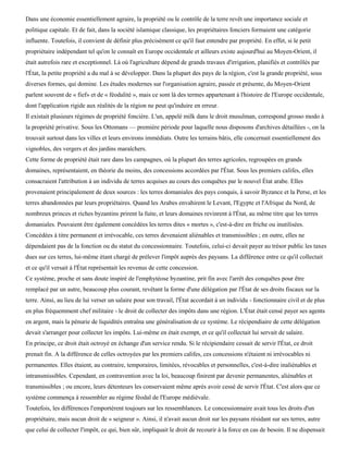 Dans une économie essentiellement agraire, la propriété ou le contrôle de la terre revêt une importance sociale et
politique capitale. Et de fait, dans la société islamique classique, les propriétaires fonciers formaient une catégorie
influente. Toutefois, il convient de définir plus précisément ce qu'il faut entendre par propriété. En effet, si le petit
propriétaire indépendant tel qu'on le connaît en Europe occidentale et ailleurs existe aujourd'hui au Moyen-Orient, il
était autrefois rare et exceptionnel. Là où l'agriculture dépend de grands travaux d'irrigation, planifiés et contrôlés par
l'État, la petite propriété a du mal à se développer. Dans la plupart des pays de la région, c'est la grande propriété, sous
diverses formes, qui domine. Les études modernes sur l'organisation agraire, passée et présente, du Moyen-Orient
parlent souvent de « fief» et de « féodalité », mais ce sont là des termes appartenant à l'histoire de l'Europe occidentale,
dont l'application rigide aux réalités de la région ne peut qu'induire en erreur.
Il existait plusieurs régimes de propriété foncière. L'un, appelé milk dans le droit musulman, correspond grosso modo à
la propriété privative. Sous les Ottomans — première période pour laquelle nous disposons d'archives détaillées -, on la
trouvait surtout dans les villes et leurs environs immédiats. Outre les terrains bâtis, elle concernait essentiellement des
vignobles, des vergers et des jardins maraîchers.
Cette forme de propriété était rare dans les campagnes, où la plupart des terres agricoles, regroupées en grands
domaines, représentaient, en théorie du moins, des concessions accordées par l'État. Sous les premiers califes, elles
consacraient l'attribution à un individu de terres acquises au cours des conquêtes par le nouvel État arabe. Elles
provenaient principalement de deux sources : les terres domaniales des pays conquis, à savoir Byzance et la Perse, et les
terres abandonnées par leurs propriétaires. Quand les Arabes envahirent le Levant, l'Egypte et l'Afrique du Nord, de
nombreux princes et riches byzantins prirent la fuite, et leurs domaines revinrent à l'État, au même titre que les terres
domaniales. Pouvaient être également concédées les terres dites « mortes », c'est-à-dire en friche ou inutilisées.
Concédées à titre permanent et irrévocable, ces terres devenaient aliénables et transmissibles ; en outre, elles ne
dépendaient pas de la fonction ou du statut du concessionnaire. Toutefois, celui-ci devait payer au trésor public les taxes
dues sur ces terres, lui-même étant chargé de prélever l'impôt auprès des paysans. La différence entre ce qu'il collectait
et ce qu'il versait à l'État représentait les revenus de cette concession.
Ce système, proche et sans doute inspiré de l'emphytéose byzantine, prit fin avec l'arrêt des conquêtes pour être
remplacé par un autre, beaucoup plus courant, revêtant la forme d'une délégation par l'État de ses droits fiscaux sur la
terre. Ainsi, au lieu de lui verser un salaire pour son travail, l'État accordait à un individu - fonctionnaire civil et de plus
en plus fréquemment chef militaire - le droit de collecter des impôts dans une région. L'État était censé payer ses agents
en argent, mais la pénurie de liquidités entraîna une généralisation de ce système. Le récipendiaire de cette délégation
devait s'arranger pour collecter les impôts. Lui-même en était exempt, et ce qu'il collectait lui servait de salaire.
En principe, ce droit était octroyé en échange d'un service rendu. Si le récipiendaire cessait de servir l'État, ce droit
prenait fin. A la différence de celles octroyées par les premiers califes, ces concessions n'étaient ni irrévocables ni
permanentes. Elles étaient, au contraire, temporaires, limitées, révocables et personnelles, c'est-à-dire inaliénables et
intransmissibles. Cependant, en contravention avec la loi, beaucoup finirent par devenir permanentes, aliénables et
transmissibles ; ou encore, leurs détenteurs les conservaient même après avoir cessé de servir l'État. C'est alors que ce
système commença à ressembler au régime féodal de l'Europe médiévale.
Toutefois, les différences l'emportèrent toujours sur les ressemblances. Le concessionnaire avait tous les droits d'un
propriétaire, mais aucun droit de « seigneur ». Ainsi, il n'avait aucun droit sur les paysans résidant sur ses terres, autre
que celui de collecter l'impôt, ce qui, bien sûr, impliquait le droit de recourir à la force en cas de besoin. Il ne dispensait
 