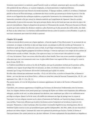 formaient et parvenaient à se maintenir; quand l'autorité royale se renforçait, notamment après une nouvelle conquête,
elles perdaient de leur influence, se voyaient remplacées, ou étaient purement et simplement détruites.
Cet affrontement parcourt toute l'histoire du monde musulman. A l'époque moderne, semble-t-il, la balance a finalement
penché en faveur de l'État autocratique, au détriment des forces sociales qui auraient pu en limiter le pouvoir. Une des
raisons en est l'apparition des techniques modernes, en particulier l'armement et les communications. Grâce à elles,
l'autocratie centralisée a fini par vaincre les obstacles matériels qui l'empêchaient de s'épanouir. Dans les sociétés
traditionnelles, le pouvoir du souverain, bien qu'en principe absolu, était en fait limité par toute une série de corps et de
pouvoirs intermédiaires. Depuis la disparition des premiers et l'élimination des seconds, l'État jouit d'un pouvoir illimité,
au point que le plus modeste des dictateurs modernes a plus d'autorité que le plus puissant des califes arabes, des shahs
de Perse ou des sultans turcs. Les barrières traditionnellement élevées contre la tyrannie se sont effondrées. La quête de
nouveaux instruments pour tenter de la brider se poursuit.


Chapitre XI Le peuple
L'islam est souvent décrit comme une religion égalitaire ; à bien des égards, il l'est effectivement. Si, au moment de son
avènement, on compare sa doctrine et, dans une large mesure, ses pratiques à celles des sociétés qui l'entouraient - le
féodalisme rigide de l'Iran, le système des castes en Inde, les privilèges aristocratiques en Europe byzantine et latine -,
c'est bien un message d'égalité qu'apporta la révélation islamique. L'islam ne reprit pas à son compte de tels systèmes de
différenciation sociale ou tribale ; bien plus, il les rejeta avec force. Le Coran est tout à fait explicite à ce sujet :
« O vous, les hommes ! Nous vous avons créés d'un mâle et d'une femelle. Nous vous avons constitués en peuples et en
tribus pour que vous vous connaissiez entre vous. Le plus noble d'entre vous auprès de Dieu est celui qui Le craint le
plus» (Coran, XLIX, 13).
La Tradition rassemblant les actions et les dits du Prophète, ainsi que les précédents institués par les premiers califes,
condamne avec vigueur les privilèges liés à la naissance, au statut, à la fortune ou même à la race, et répète avec
insistance que le rang et les honneurs doivent être conditionnés par la piété et le mérite.
De telles idées n'étaient pas entièrement nouvelles. « Il n'y a ni Juif ni Grec, ni esclave ni homme libre, ni homme ni
femme ; car vous êtes tous un en Jésus-Christ », affirme un verset bien connu du Nouveau Testament (Gai., III, 28 ; voir
également I Cor., XII, 13 ; Col., III, 11).
Plus ancien encore, le Livre de Job proclame la commune appartenance du maître et de l'esclave à l'humanité (Job,
XXXI, 15).
Cependant, cette commune appartenance n'empêche pas l'existence de distinctions fondamentales entre les hommes.
Ainsi, les exégètes chrétiens n'ont jamais pensé que ce passage de l'Epître aux Galates niait l'importance des différences
ethniques, sociales ou de sexe, ou même proposait leur abolition, mais simplement que celles-ci ne conféraient aucun
privilège en religion. Quant à la fin du verset, elle établit très nettement une ligne de partage entre le croyant et
l'incroyant. Les trois religions insistent sur la valeur et l'autonomie de l'individu, sur l'unicité de chaque créature aux
yeux de Dieu. Toutes trois affirment que la piété et les bonnes actions l'emportent sur la richesse, le pouvoir et la
naissance. Néanmoins, si, dans le principe, elles s'accordent à reconnaître l'égalité de tous, historiquement, elles en
limitèrent le plein exercice à ceux qui possédaient quatre qualités indispensables: être libre, adulte, de sexe masculin et
professer une même religion. Autrement dit, toutes trois partaient du postulat que l'esclave, l'enfant, la femme et
l'incroyant étaient, d'un certain point de vue, des êtres inférieurs. Et toutes expliquaient d'où procédaient ces inégalités et
 
