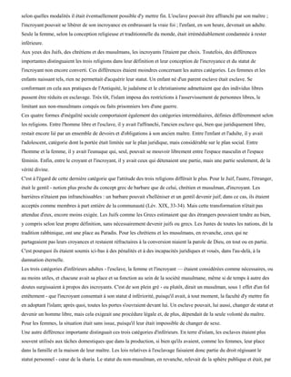 selon quelles modalités il était éventuellement possible d'y mettre fin. L'esclave pouvait être affranchi par son maître ;
l'incroyant pouvait se libérer de son incroyance en embrassant la vraie foi ; l'enfant, en son heure, devenait un adulte.
Seule la femme, selon la conception religieuse et traditionnelle du monde, était irrémédiablement condamnée à rester
inférieure.
Aux yeux des Juifs, des chrétiens et des musulmans, les incroyants l'étaient par choix. Toutefois, des différences
importantes distinguaient les trois religions dans leur définition et leur conception de l'incroyance et du statut de
l'incroyant non encore converti. Ces différences étaient moindres concernant les autres catégories. Les femmes et les
enfants naissant tels, rien ne permettait d'acquérir leur statut. Un enfant né d'un parent esclave était esclave. Se
conformant en cela aux pratiques de l'Antiquité, le judaïsme et le christianisme admettaient que des individus libres
pussent être réduits en esclavage. Très tôt, l'islam imposa des restrictions à l'asservissement de personnes libres, le
limitant aux non-musulmans conquis ou faits prisonniers lors d'une guerre.
Ces quatre formes d'inégalité sociale comportaient également des catégories intermédiaires, définies différemment selon
les religions. Entre l'homme libre et l'esclave, il y avait l'affranchi, l'ancien esclave qui, bien que juridiquement libre,
restait encore lié par un ensemble de devoirs et d'obligations à son ancien maître. Entre l'enfant et l'adulte, il y avait
l'adolescent, catégorie dont la portée était limitée sur le plan juridique, mais considérable sur le plan social. Entre
l'homme et la femme, il y avait l'eunuque qui, seul, pouvait se mouvoir librement entre l'espace masculin et l'espace
féminin. Enfin, entre le croyant et l'incroyant, il y avait ceux qui détenaient une partie, mais une partie seulement, de la
vérité divine.
C'est à l'égard de cette dernière catégorie que l'attitude des trois religions différait le plus. Pour le Juif, l'autre, l'étranger,
était le gentil - notion plus proche du concept grec de barbare que de celui, chrétien et musulman, d'incroyant. Les
barrières n'étaient pas infranchissables : un barbare pouvait s'helléniser et un gentil devenir juif; dans ce cas, ils étaient
acceptés comme membres à part entière de la communauté (Lév. XIX, 33-34). Mais cette transformation n'était pas
attendue d'eux, encore moins exigée. Les Juifs comme les Grecs estimaient que des étrangers pouvaient tendre au bien,
y compris selon leur propre définition, sans nécessairement devenir juifs ou grecs. Les Justes de toutes les nations, dit la
tradition rabbinique, ont une place au Paradis. Pour les chrétiens et les musulmans, en revanche, ceux qui ne
partageaient pas leurs croyances et restaient réfractaires à la conversion niaient la parole de Dieu, en tout ou en partie.
C'est pourquoi ils étaient soumis ici-bas à des pénalités et à des incapacités juridiques et voués, dans l'au-delà, à la
damnation éternelle.
Les trois catégories d'inférieurs adultes - l'esclave, la femme et l'incroyant — étaient considérées comme nécessaires, ou
au moins utiles, et chacune avait sa place et sa fonction au sein de la société musulmane, même si de temps à autre des
doutes surgissaient à propos des incroyants. C'est de son plein gré - ou plutôt, dirait un musulman, sous 1 effet d'un fol
entêtement - que l'incroyant consentait à son statut d infériorité, puisqu'il avait, à tout moment, la faculté d'y mettre fin
en adoptant l'islam; après quoi, toutes les portes s'ouvraient devant lui. Un esclave pouvait, lui aussi, changer de statut et
devenir un homme libre, mais cela exigeait une procédure légale et, de plus, dépendait de la seule volonté du maître.
Pour les femmes, la situation était sans issue, puisqu'il leur était impossible de changer de sexe.
Une autre différence importante distinguait ces trois catégories d'inférieurs. En terre d'islam, les esclaves étaient plus
souvent utilisés aux tâches domestiques que dans la production, si bien qu'ils avaient, comme les femmes, leur place
dans la famille et la maison de leur maître. Les lois relatives à l'esclavage faisaient donc partie du droit régissant le
statut personnel - cœur de la sharia. Le statut du non-musulman, en revanche, relevait de la sphère publique et était, par
 