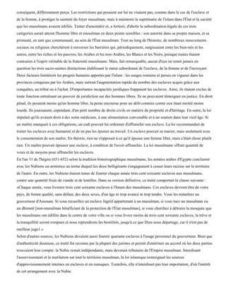 conséquent, différemment perçu. Les restrictions qui pesaient sur lui ne visaient pas, comme dans le cas de l'esclave et
de la femme, à protéger la sainteté du foyer musulman, mais à maintenir la suprématie de l'islam dans l'État et la société
que les musulmans avaient édifiés. Tenter d'amoindrir et, a fortiori, d'abolir la subordination légale de ces trois
catégories aurait atteint l'homme libre et musulman en deux points sensibles : son autorité dans sa propre maison, et sa
primauté, en tant que communauté, au sein de l'État musulman. Tout au long de l'histoire, de nombreux mouvements
sociaux ou religieux cherchèrent à renverser les barrières qui, périodiquement, surgissaient entre les bien-nés et les
autres, entre les riches et les pauvres, les Arabes et les non-Arabes, les Blancs et les Noirs, puisque toutes étaient
contraires à l'esprit véritable de la fraternité musulmane. Mais, fait remarquable, aucun d'eux ne remit jamais en
question les trois sacro-saintes distinctions établissant le statut subordonné de l'esclave, de la femme et de l'incroyant.
Deux facteurs limitèrent les progrès humains apportés par l'islam : les usages romains et perses en vigueur dans les
provinces conquises par les Arabes, mais surtout l'augmentation rapide du nombre des esclaves acquis grâce aux
conquêtes, au tribut ou à l'achat. D'importantes incapacités juridiques frappaient les esclaves. Ainsi, ils étaient exclus de
toute fonction entraînant un pouvoir de juridiction sur des hommes libres. Ils ne pouvaient témoigner en justice. En droit
pénal, ils pesaient moins qu'un homme libre, la peine encourue pour un délit commis contre eux étant moitié moins
lourde. Ils jouissaient, cependant, d'un petit nombre de droits civils en matière de propriété et d'héritage. En outre, la loi
stipulait qu'ils avaient droit à des soins médicaux, à une alimentation convenable et à un soutien dans leur vieil âge. Si
un maître manquait à ces obligations, un cadi pouvait lui ordonner d'affranchir son esclave. La loi recommandait de
traiter les esclaves avec humanité et de ne pas les épuiser au travail. Un esclave pouvait se marier, mais seulement avec
le consentement de son maître. En théorie, rien ne s'opposait à ce qu'il épouse une femme libre, mais c'était chose plutôt
rare. Un maître pouvait épouser une esclave, à condition de l'avoir affranchie. La loi musulmane offrait quantité de
voies et de moyens pour affranchir les esclaves.
En l'an 31 de l'hégire (651-652) selon la tradition historiographique musulmane, les armées arabes d'Egypte conclurent
avec les Nubiens un armistice au terme duquel les deux belligérants s'engageaient à cesser leurs razzias sur le territoire
de l'autre. En outre, les Nubiens étaient tenus de fournir chaque année trois cent soixante esclaves aux musulmans,
contre une quantité fixée de viande et de lentilles. Dans sa version définitive, ce traité comportait la clause suivante :
«Chaque année, vous livrerez trois cent soixante esclaves à l'Imam des musulmans. Ces esclaves devront être de votre
pays, de bonne qualité, sans défaut, des deux sexes, d'un âge ni trop avancé ni trop tendre. Vous les remettrez au
gouverneur d'Assouan. Si vous recueillez un esclave fugitif appartenant à un musulman, si vous tuez un musulman ou
un dhimmï [non-musulman bénéficiant de la protection de l'État musulman], si vous cherchez à détruire la mosquée que
les musulmans ont édifiée dans le centre de votre ville ou si vous livrez moins de trois cent soixante esclaves, la trêve et
la tranquillité seront rompues et nous reprendrons les hostilités, jusqu'à ce que Dieu nous départage, car il n'est pas de
meilleur juge1.»
Selon d'autres sources, les Nubiens devaient aussi fournir quarante esclaves à l'usage personnel du gouverneur. Bien que
d'authenticité douteuse, ce traité fut reconnu par la plupart des juristes et permit d'entériner un accord où les deux parties
trouvaient leur compte: la Nubie restait indépendante, mais devenait tributaire de l'Empire musulman. Interdisant
l'asservissement et la mutilation sur tout le territoire musulman, la loi islamique restreignait les sources
d'approvisionnement internes en esclaves et en eunuques. Toutefois, elle n'interdisait pas leur importation, d'où l'intérêt
de cet arrangement avec la Nubie.
 