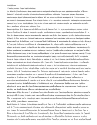 Antécédents
Chapitre premier Avant le christianisme
Au début de l'ère chrétienne, deux grands empires se disputaient la région que nous appelons aujourd'hui le Moyen-
Orient. Ce n'était ni la première ni la dernière fois de son histoire millénaire. Comprenant les pays du pourtour
méditerranéen depuis le Bosphore jusqu'au delta du Nil, son versant occidental faisait partie de l'Empire romain. Les
anciennes civilisations qui y avaient fleuri s'étaient éteintes et les cités étaient administrées par des gouverneurs romains
ou des princes locaux soumis à Rome. Son versant oriental appartenait à un autre empire, que les Romains, après les
Grecs, appelaient la Perse et ses habitants l'Iran.
La carte politique de la région était très différente de celle d'aujourd'hui. Les pays portaient d'autres noms et avaient
d'autres frontières. De même, la plupart des peuples parlaient d'autres langues et professaient d'autres religions. Il y a,
bien sûr, des exceptions, mais certaines sont plus apparentes que réelles, dans la mesure où elles résultent d'une volonté
délibérée de faire revivre une Antiquité redécouverte, plutôt que d'une transmission ininterrompue d'antiques traditions.
La carte de l'Asie du Sud-Ouest et de l'Afrique du Nord-Est à l'époque de la domination des puissances rivales, Rome et
la Perse, était également très différente de celle des empires et des cultures qui les avaient précédées et qui, pour la
plupart, avaient été conquis et absorbés par des voisins plus puissants, bien avant que les phalanges macédoniennes, les
légions romaines ou les cataphractes perses n'y fassent irruption. Parmi les cultures qui avaient survécu jusqu'au début
de l'ère chrétienne et conservé tant bien que mal leur identité et leur langue, la plus ancienne était sans conteste l'Egypte.
Remarquablement caractérisé par son histoire et sa géographie, le pays comprend la basse vallée du Nil et son delta;
bordé de chaque côté par le désert, il est délimité au nord par la mer. Sa civilisation était déjà plusieurs fois millénaire
lorsque les conquérants arrivèrent ; néanmoins, ni les Perses ni les Grecs ni les Romains ne parvinrent à en effacer les
traits distinctifs. Malgré de multiples transformations, la langue et l'écriture pharaoniques présentent une étonnante
continuité. L'ancienne écriture hiéroglyphique et celle, plus cursive, qui lui succéda, le démotique, survécurent jusqu'aux
premiers siècles de l'ère chrétienne, avant d'être finalement supplantés par le copte, dernier avatar de l'égyptien ancien,
transcrit dans un alphabet adapté du grec et augmenté de sept lettres dérivées du démotique. L'écriture copte fit son
apparition au IIe siècle avant J.-C. et se stabilisa au cours du Ier siècle de notre ère. Lorsque les Égyptiens se
convertirent au christianisme, le copte devint la langue culturelle et nationale de l'Egypte chrétienne sous domination
romaine et byzantine. Après l'islamisation et l'arabisation du pays, même ceux qui décidèrent de rester chrétiens
adoptèrent la langue arabe. Ils s'appellent encore des coptes, mais leur langue s'est progressivement éteinte, pour ne
subsister que dans la liturgie. L'Egypte avait désormais une nouvelle identité.
Le pays a porté bien des noms. A la suite des Grecs et des Romains, nous l'appelons «Egypte», adaptation grecque d'un
ancien vocable égyptien. Le mot « copte » a probablement la même racine consonan-tique. Les Égyptiens l'appellent «
Misr », nom apporté par les conquérants arabes et apparenté aux appellations sémitiques de l'Egypte que l'on trouve
dans la Bible et dans d'autres textes anciens.
La civilisation du Croissant fertile née dans les vallées du Tigre et de l'Euphrate était peut-être encore plus ancienne que
celle de l'Egypte, mais ne présentait ni la même unité politique ni la même continuité sociale. Au sud, au centre et au
nord vivaient des peuples différents parlant des langues différentes : Sumer et Akkad, Assyrie et Babylonie. Dans la
Bible, la région s'appelle Aram Naharayim, Aram d'entre les deux fleuves. Dans le monde gréco-romain, elle s'appelait
Mésopotamie, mot dont la signification est à peu près identique. Au début de l'ère chrétienne, le centre et le sud se
trouvaient entre les mains des Perses dont la capitale impériale, Ctésiphon, était située non loin du site actuel de Bagdad.
 