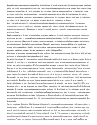 Les esclaves occupaient de multiples emplois. A la différence du monde gréco-romain, l'économie du monde musulman
n'était pas fondée sur une main-d'œuvre servile. L'agriculture dépendait essentiellement de paysans libres ou semi-libres,
l'industrie d'artisans libres. Il y avait néanmoins des exceptions. Ainsi, de nombreux esclaves, en majorité des Noirs
d'Afrique, participèrent à de grands travaux ; par exemple, au drainage, dès le début de l'ère islamique, des marais
salants du sud de l'Irak, où les dures conditions de travail donnèrent lieu à plusieurs révoltes, mais aussi à l'exploitation
des mines d'or de Haute-Egypte et du Soudan, ou encore à celle des mines de sel au Sahara.
Pour l'essentiel, cependant, les esclaves étaient employés à des tâches domestiques ou militaires. Généralement
originaires d'Afrique, les premiers servaient dans les palais et les maisons privées, les boutiques et les marchés, les
sanctuaires et les mosquées. Blancs pour la plupart, les seconds servaient, en nombre sans cesse croissant, dans les
armées de l'islam.
Des femmes esclaves, de toute origine ethnique, peuplaient les harems du monde musulman, soit comme concubines,
soit comme servantes — ces deux fonctions n'étant pas toujours bien distinctes. Les filles qui manifestaient quelque
talent recevaient une éducation et devenaient chanteuses, danseuses ou musiciennes. Quelques-unes occupèrent même
une place distinguée dans la littérature musulmane. Mais elles appartenaient davantage à l'élite qu'au peuple, tout
comme ces femmes cloîtrées dans les harems royaux ou impériaux qui, en tant que favorites ou mères du sultan,
exerçaient parfois une influence discrète mais décisive sur les affaires de l'État.
L'esclavage se perpétua et prospéra jusqu'à l'époque moderne. Dans les empires coloniaux, il fut aboli au XIXe siècle et
seulement au XXe dans les États indépendants de la région.
En Arabie, l'avènement de l'islam améliora considérablement la condition de la femme, en lui donnant certains droits, en
particulier de propriété, et en la protégeant, jusqu'à un certain point, contre les mauvais traitements que pouvaient lui
infliger son mari ou son propriétaire. L'infanticide des filles, admis par la coutume dans l'Arabie païenne, fut interdit.
Pourtant, le sort des femmes resta précaire et s'aggrava lorsque, dans ce domaine comme dans bien d'autres, le message
de l'islam perdit de sa force et céda du terrain devant les mœurs et les habitudes héritées du passé. Bien que limitée à
quatre épouses, la polygamie demeura légale. Concrètement, elle se rencontrait surtout chez les riches et les puissants.
En revanche, tout aussi légal, le concubinage était une pratique courante. Une esclave célibataire était à la disposition de
son propriétaire. Toutefois, une femme libre ne possédait pas de tels droits sur ses esclaves de sexe masculin. Les
juristes définissaient sa place dans la société par sa fonction au sein de la famille : une femme était d'abord fille, sœur,
épouse ou mère, et non une personne à part entière. Maigre consolation, elle était, dans certains cas, l'égale de l'homme
en matière de propriété et encourait des sanctions moins sévères si elle désobéissait aux lois religieuses; ainsi, le crime
d'apostasie lui valait emprisonnement et flagellation, au lieu de la peine de mort. Mais les juristes y voyaient davantage
une marque d'infériorité qu'un privilège. Enfin, comme le dhimmï et l'esclave, elle était aussi inférieure devant la loi:
son témoignage dans un procès pesait deux fois moins que celui d'un homme et, dans une succession, sa part était deux
fois moindre.
Termes juridiques, dhimmï ou ahl al-dhimmay désignaient les communautés non musulmanes — chrétiennes, juives et
zoroastriennes - qui bénéficiaient de la tolérance et de la protection de l'État musulman. Perçue comme un pacte passé
entre le souverain musulman et ces communautés, la dhimma, qui fixait leur statut, avait une valeur contractuelle. Les
dhimmï reconnaissaient la suprématie de l'islam, ainsi que le primat de l'État musulman, et acceptaient une position de
subordination symbolisée par diverses contraintes sociales et par le paiement d'une capitation {djizyd) à laquelle les
musulmans n'étaient pas assujettis. En contrepartie, l'État assurait la sécurité de leur personne et de leurs biens, les
 