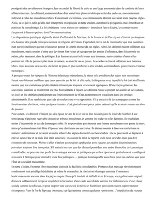protégeait des envahisseurs étrangers, leur accordait la liberté de culte et une large autonomie dans la conduite de leurs
affaires internes. Les dhimmï jouissaient donc d'un statut bien plus enviable que celui des esclaves, mais nettement
inférieur à celui des musulmans libres. Concernant les femmes, les communautés dhimmï suivaient leurs propres règles.
Ainsi, la loi juive, telle qu'elle était interprétée et appliquée en terre d'islam, autorisait la polygamie, mais interdisait et
punissait le concubinage. La loi chrétienne - sous toutes ses variantes - interdisait l'un et l'autre, les contrevenants
s'exposant à diverses peines, dont l'excommunication.
Les dispositions juridiques réglant le statut d'infériorité de l'esclave, de la femme et de l'incroyant n'étaient pas toujours
à la hauteur des grands principes moraux et religieux de l'islam. Cependant, force est de reconnaître que leur condition
était parfois meilleure que ne le laisserait penser le simple énoncé de ces règles. Ainsi, les dhimmï étaient inférieurs aux
musulmans, mais certains d'entre eux devinrent fort riches et occupèrent des postes d'influence, dans l'économie ou
même, plus rarement, dans la politique. Les femmes étaient inférieures aux hommes, mais certaines d'entre elles
jouèrent un rôle de premier plan dans la maison, au marché ou au palais. Les esclaves étaient inférieurs aux hommes
libres, mais au cours des siècles, ils furent de plus en plus nombreux à être soldats, commandants, gouverneurs et même
monarques.
A presque toutes les époques de l'histoire islamique prémoderne, le statut et la condition des sujets non musulmans
furent sensiblement meilleurs que ceux prescrits par la loi. A elle seule, la fréquence avec laquelle la loi était réaffirmée
montre que les restrictions qu'elle édictait n'étaient pas toujours strictement appliquées. D'une façon générale, les
souverains sunnites se montrèrent les plus bienveillants à l'égard des dhimmï. Sous la plupart des califes et des sultans,
les Juifs et les chrétiens participèrent au fonctionnement de l'État, notamment en travaillant dans ses services
administratifs. Il ne semble pas que cela ait soulevé une vive opposition. S'il y eut çà et là des campagnes contre les
fonctionnaires chrétiens, voire quelques émeutes, c'est généralement parce qu'on estimait qu'ils avaient commis un abus
de pouvoir.
Pour autant, les dhimmï n'étaient pas des égaux devant la loi et on ne leur laissait guère le loisir de l'oublier. Leur
témoignage n'était pas recevable devant un tribunal musulman, et comme les esclaves et les femmes, ils touchaient
moins d'indemnités en cas de dommages subis. Ils ne pouvaient pas épouser une femme musulmane sous peine de mort,
alors qu'un musulman était libre d'épouser une chrétienne ou une Juive. Ils étaient soumis à diverses restrictions en
matière vestimentaire et devaient en outre arborer des signes distinctifs sur leurs habits ; ils ne pouvaient se déplacer à
cheval, seuls l'âne et la mule leur étant autorisés ; ils avaient le droit de réparer leurs lieux de culte, mais pas d'en
construire de nouveaux. Même si elles n'étaient pas toujours appliquées avec rigueur, ces règles discriminatoires
pouvaient toujours être invoquées. S'il arrivait souvent que des dhimmï possèdent une assise financière et économique
considérable, ne pouvoir tirer profit des avantages sociaux et politiques que celle-ci procurait généralement les obligeait
à recourir à l'intrigue pour atteindre leurs fins politiques — pratique dommageable aussi bien pour eux-mêmes que pour
l'État et la société musulmane.
En terre d'islam, l'homme libre musulman jouissait de facilités considérables. Porteuse d'un message révolutionnaire
condamnant tout privilège héréditaire et même la monarchie, la révélation islamique entraîna d'immenses
bouleversements sociaux dans les pays conquis. Bien qu'il évoluât et s'affadît avec le temps, son égalitarisme originel
demeura suffisamment fort pour empêcher la formation d'une caste sacerdotale comme les brahmanes ou d'une classe
sociale comme la noblesse, et pour inspirer une société où le mérite et l'ambition pouvaient encore espérer trouver
récompense. Vers la fin de l'époque ottomane, cet égalitarisme connut quelques restrictions. L'interdiction de recruter
 