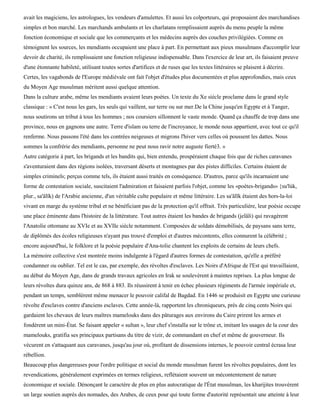 avait les magiciens, les astrologues, les vendeurs d'amulettes. Et aussi les colporteurs, qui proposaient des marchandises
simples et bon marché. Les marchands ambulants et les charlatans remplissaient auprès du menu peuple la même
fonction économique et sociale que les commerçants et les médecins auprès des couches privilégiées. Comme en
témoignent les sources, les mendiants occupaient une place à part. En permettant aux pieux musulmans d'accomplir leur
devoir de charité, ils remplissaient une fonction religieuse indispensable. Dans l'exercice de leur art, ils faisaient preuve
d'une étonnante habileté, utilisant toutes sortes d'artifices et de ruses que les textes littéraires se plaisent à décrire.
Certes, les vagabonds de l'Europe médiévale ont fait l'objet d'études plus documentées et plus approfondies, mais ceux
du Moyen Age musulman méritent aussi quelque attention.
Dans la culture arabe, même les mendiants avaient leurs poètes. Un texte du Xe siècle proclame dans le grand style
classique : « C'est nous les gars, les seuls qui vaillent, sur terre ou sur mer.De la Chine jusqu'en Egypte et à Tanger,
nous soutirons un tribut à tous les hommes ; nos coursiers sillonnent le vaste monde. Quand ça chauffe de trop dans une
province, nous en gagnons une autre. Terre d'islam ou terre de l'incroyance, le monde nous appartient, avec tout ce qu'il
renferme. Nous passons l'été dans les contrées neigeuses et migrons l'hiver vers celles où poussent les dattes. Nous
sommes la confrérie des mendiants, personne ne peut nous ravir notre auguste fierté3. »
Autre catégorie à part, les brigands et les bandits qui, bien entendu, prospéraient chaque fois que de riches caravanes
s'aventuraient dans des régions isolées, traversant déserts et montagnes par des pistes difficiles. Certains étaient de
simples criminels; perçus comme tels, ils étaient aussi traités en conséquence. D'autres, parce qu'ils incarnaient une
forme de contestation sociale, suscitaient l'admiration et faisaient parfois l'objet, comme les «poètes-brigands» {su'lùk,
plur., sa'âlïk) de l'Arabie ancienne, d'un véritable culte populaire et même littéraire. Les sa'âlïk étaient des hors-la-loi
vivant en marge du système tribal et ne bénéficiant pas de la protection qu'il offrait. Très particulière, leur poésie occupe
une place éminente dans l'histoire de la littérature. Tout autres étaient les bandes de brigands (jelâli) qui ravagèrent
l'Anatolie ottomane au XVIe et au XVIIe siècle notamment. Composées de soldats démobilisés, de paysans sans terre,
de diplômés des écoles religieuses n'ayant pas trouvé d'emploi et d'autres mécontents, elles connurent la célébrité ;
encore aujourd'hui, le folklore et la poésie populaire d'Ana-tolie chantent les exploits de certains de leurs chefs.
La mémoire collective s'est montrée moins indulgente à l'égard d'autres formes de contestation, qu'elle a préféré
condamner ou oublier. Tel est le cas, par exemple, des révoltes d'esclaves. Les Noirs d'Afrique de l'Est qui travaillaient,
au début du Moyen Age, dans de grands travaux agricoles en Irak se soulevèrent à maintes reprises. La plus longue de
leurs révoltes dura quinze ans, de 868 à 883. Ils réussirent à tenir en échec plusieurs régiments de l'armée impériale et,
pendant un temps, semblèrent même menacer le pouvoir califal de Bagdad. En 1446 se produisit en Egypte une curieuse
révolte d'esclaves contre d'anciens esclaves. Cette année-là, rapportent les chroniqueurs, près de cinq cents Noirs qui
gardaient les chevaux de leurs maîtres mamelouks dans des pâturages aux environs du Caire prirent les armes et
fondèrent un mini-État. Se faisant appeler « sultan », leur chef s'installa sur le trône et, imitant les usages de la cour des
mamelouks, gratifia ses principaux partisans du titre de vizir, de commandant en chef et même de gouverneur. Ils
vécurent en s'attaquant aux caravanes, jusqu'au jour où, profitant de dissensions internes, le pouvoir central écrasa leur
rébellion.
Beaucoup plus dangereuses pour l'ordre politique et social du monde musulman furent les révoltes populaires, dont les
revendications, généralement exprimées en termes religieux, reflétaient souvent un mécontentement de nature
économique et sociale. Dénonçant le caractère de plus en plus autocratique de l'État musulman, les kharijites trouvèrent
un large soutien auprès des nomades, des Arabes, de ceux pour qui toute forme d'autorité représentait une atteinte à leur
 