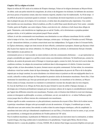 Chapitre XII La religion et le droit
Depuis le milieu du VIF siècle et la création de l'Empire islamique, l'islam est la religion dominante au Moyen-Orient.
Au début, seule une petite minorité de conquérants, de colons et de dirigeants s'en réclamait, les habitants des anciennes
provinces perses et byzantines restant, dans leur immense majorité, attachés à leur foi traditionnelle. Au fil du temps - il
est difficile de préciser exactement quand et comment - les musulmans devinrent majoritaires au sein de la population ;
dans la plupart des pays de la région, ils le sont encore, et même dans des proportions plus importantes. Une contrée
était interdite aux non-musulmans. Selon la tradition, en effet, le calife Omar aurait décrété qu'en Terre sainte - entendez
l'Arabie, patrie du Prophète -une seule religion, l'islam, avait droit de cité ; chrétiens et Juifs furent donc obligés de
partir. Néanmoins, cette interdiction ne s'appliqua pas au sud de l'Arabie, où le christianisme se perpétua pendant
quelques siècles, et où le judaïsme reste présent jusqu'à l'heure actuelle.
Ailleurs, le sort des communautés non musulmanes sous domination ou sous influence musulmane fut très variable
selon le temps et le lieu. Aux confins de l'Empire islamique, certains pays - la Géorgie et l'Arménie au nord, l'Ethiopie
au sud - demeurèrent chrétiens, et certains conservèrent aussi leur indépendance. En Egypte et dans le Croissant fertile,
les Églises chrétiennes, malgré une lente érosion de leurs effectifs, continuèrent à prospérer, d'autant que Byzance n'était
plus là pour leur imposer une stricte orthodoxie. En Afrique du Nord, au contraire, le christianisme finit par s'éteindre.
Bien implantées un peu partout, les
communautés juives se virent accorder un statut similaire à celui des communautés chrétiennes — ce qui représentait un
progrès considérable par rapport à ce qu'elles avaient connu sous domination chrétienne. Ne bénéficiant pas, comme les
chrétiens, du soutien de puissants amis à l'étranger et n'ayant pas appris, comme les Juifs, l'art amer de la survie dans des
conditions extrêmes, les adeptes du zoroastrisme tombèrent dans le découragement et le déclin. Certains trouvèrent
refuge en Inde, où leurs descendants, les parsis, forment encore une petite communauté. En Iran même, les zoroastriens
orthodoxes virent leur nombre chuter de façon dramatique. Moins dépendantes du pouvoir de l'État et de la discipline
imposée par un clergé constitué, les sectes dissidentes s'en tirèrent mieux et jouèrent un rôle non négligeable dans la vie
sociale, culturelle et même politique de l'Iran pendant les premiers siècles de domination musulmane. Parmi elles, il faut
mentionner les manichéens qui, bien que persécutés par les zoroastriens, les musulmans et les chrétiens, au Moyen-
Orient comme en Europe, réussirent à se maintenir et continuèrent à recruter des disciples dans les trois religions.
En Asie du Sud-Ouest et en Afrique du Nord, dans les pays formant le cœur du califat à l'époque classique, se
développa une civilisation profondément marquée par les anciennes cultures de la région et considérablement enrichie
par l'apport des différentes minorités non musulmanes. Pourtant, cette civilisation était d'abord et avant tout islamique,
comme en témoignent sa philosophie, sa science, sa littérature, son art, son mode de vie - et même l'influence qu'elle
exerça jusque dans les affaires internes des communautés non musulmanes.
«Islam» signifie en arabe «soumission» et, plus précisément, soumission du croyant à Dieu. Dérivé de la même racine,
le participe «musulman» désigne celui qui accomplit cet acte de soumission. A l'origine, il semblerait que ce terme
véhiculait aussi une autre notion, bien attestée en arabe et dans les autres langues sémitiques, celle de complétude. Le
musulman était ainsi celui qui s'abandonnait complètement à un seul Dieu, à l'exclusion de tous les autres, et qui, en tant
que monothéiste, se distinguait des polythéistes de l'Arabie païenne du VIF siècle.
Pour la tradition musulmane, la prédication de Mahomet ne constitue pas une innovation mais la continuation, et même
le point d'orgue, d'un long combat entre le monothéisme et le polythéisme. Venant après Moïse, David et Jésus,
Mahomet était le « sceau des prophètes » (Coran, XXXIII, 40), le dernier d'une longue succession d'apôtres envoyés par
 