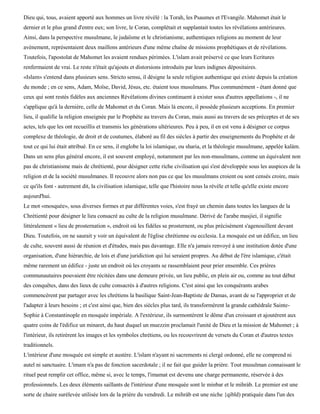 Dieu qui, tous, avaient apporté aux hommes un livre révélé : la Torah, les Psaumes et l'Evangile. Mahomet était le
dernier et le plus grand d'entre eux; son livre, le Coran, complétait et supplantait toutes les révélations antérieures.
Ainsi, dans la perspective musulmane, le judaïsme et le christianisme, authentiques religions au moment de leur
avènement, représentaient deux maillons antérieurs d'une même chaîne de missions prophétiques et de révélations.
Toutefois, l'apostolat de Mahomet les avaient rendues périmées. L'islam avait préservé ce que leurs Ecritures
renfermaient de vrai. Le reste n'était qu'ajouts et distorsions introduits par leurs indignes dépositaires.
«Islam» s'entend dans plusieurs sens. Stricto sensu, il désigne la seule religion authentique qui existe depuis la création
du monde ; en ce sens, Adam, Moïse, David, Jésus, etc. étaient tous musulmans. Plus communément - étant donné que
ceux qui sont restés fidèles aux anciennes Révélations divines continuent à exister sous d'autres appellations -, il ne
s'applique qu'à la dernière, celle de Mahomet et du Coran. Mais là encore, il possède plusieurs acceptions. En premier
lieu, il qualifie la religion enseignée par le Prophète au travers du Coran, mais aussi au travers de ses préceptes et de ses
actes, tels que les ont recueillis et transmis les générations ultérieures. Peu à peu, il en est venu à désigner ce corpus
complexe de théologie, de droit et de coutumes, élaboré au fil des siècles à partir des enseignements du Prophète et de
tout ce qui lui était attribué. En ce sens, il englobe la loi islamique, ou sharia, et la théologie musulmane, appelée kalàm.
Dans un sens plus général encore, il est souvent employé, notamment par les non-musulmans, comme un équivalent non
pas de christianisme mais de chrétienté, pour désigner cette riche civilisation qui s'est développée sous les auspices de la
religion et de la société musulmanes. Il recouvre alors non pas ce que les musulmans croient ou sont censés croire, mais
ce qu'ils font - autrement dit, la civilisation islamique, telle que l'histoire nous la révèle et telle qu'elle existe encore
aujourd'hui.
Le mot «mosquée», sous diverses formes et par différentes voies, s'est frayé un chemin dans toutes les langues de la
Chrétienté pour désigner le lieu consacré au culte de la religion musulmane. Dérivé de l'arabe masjiei, il signifie
littéralement « lieu de prosternation », endroit où les fidèles se prosternent, ou plus précisément s'agenouillent devant
Dieu. Toutefois, on ne saurait y voir un équivalent de l'église chrétienne ou ecclesia. La mosquée est un édifice, un lieu
de culte, souvent aussi de réunion et d'études, mais pas davantage. Elle n'a jamais renvoyé à une institution dotée d'une
organisation, d'une hiérarchie, de lois et d'une juridiction qui lui seraient propres. Au début de l'ère islamique, c'était
même rarement un édifice - juste un endroit où les croyants se rassemblaient pour prier ensemble. Ces prières
communautaires pouvaient être récitées dans une demeure privée, un lieu public, en plein air ou, comme au tout début
des conquêtes, dans des lieux de culte consacrés à d'autres religions. C'est ainsi que les conquérants arabes
commencèrent par partager avec les chrétiens la basilique Saint-Jean-Baptiste de Damas, avant de se l'approprier et de
l'adapter à leurs besoins ; et c'est ainsi que, bien des siècles plus tard, ils transformèrent la grande cathédrale Sainte-
Sophie à Constantinople en mosquée impériale. A l'extérieur, ils surmontèrent le dôme d'un croissant et ajoutèrent aux
quatre coins de l'édifice un minaret, du haut duquel un muezzin proclamait l'unité de Dieu et la mission de Mahomet ; à
l'intérieur, ils retirèrent les images et les symboles chrétiens, ou les recouvrirent de versets du Coran et d'autres textes
traditionnels.
L'intérieur d'une mosquée est simple et austère. L'islam n'ayant ni sacrements ni clergé ordonné, elle ne comprend ni
autel ni sanctuaire. L'imam n'a pas de fonction sacerdotale ; il ne fait que guider la prière. Tout musulman connaissant le
rituel peut remplir cet office, même si, avec le temps, l'imamat est devenu une charge permanente, réservée à des
professionnels. Les deux éléments saillants de l'intérieur d'une mosquée sont le minbar et le mihràb. Le premier est une
sorte de chaire surélevée utilisée lors de la prière du vendredi. Le mihràb est une niche {qibld) pratiquée dans l'un des
 
