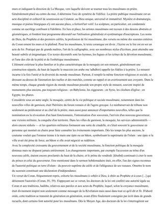 murs et indiquant la direction de La Mecque, vers laquelle doivent se tourner tous les musulmans en prière.
Généralement placé au centre du mur, il détermine l'axe de symétrie de l'édifice. La prière publique musulmane est un
acte discipliné et collectif de soumission au Créateur, au Dieu unique, universel et immatériel. Mystère et dramaturgie,
musique et poésie liturgiques n'y ont aucune place, a fortioril'art votif. La sculpture, en particulier, est condamnée
comme un sacrilège confinant à l'idolâtrie. En lieu et place, les artistes musulmans ont recours à des dessins abstraits et
géométriques, et fondent leur programme décoratif sur l'utilisation généralisée et systématique d'inscriptions. Les noms
de Dieu, du Prophète et des premiers califes, la profession de foi musulmane, des versets ou même des sourates entières
du Coran ornent les murs et le plafond. Pour les musulmans, le texte coranique est divin ; l'écrire ou le lire est en soi un
acte de foi. Pratiqué par de grands maîtres, l'art de la calligraphie, avec ses nombreux styles d'écriture, peut atteindre une
beauté subtile et énigmatique. Ces textes décoratifs sont les hymnes, les fugues et les icônes de la dévotion musulmane,
et l'une des clés de la piété et de l'esthétique musulmanes.
L'élément extérieur le plus familier et le plus caractéristique de la mosquée est son minaret, généralement une
construction séparée, du haut de laquelle le muezzin (en arabe mu 'adhdhiri) appelle les fidèles à la prière. Le minaret
incarne à la fois l'unité et la diversité du monde musulman. Partout, il remplit la même fonction religieuse et sociale, se
dressant au-dessus de l'animation des ruelles et des marchés, comme un rappel et un avertissement aux croyants. Dans le
même temps, chaque grande région du monde musulman possède son propre style de minaret, souvent inspiré de
monuments plus anciens, pas toujours religieux : en Babylonie, les ziggourats ; en Syrie, les clochers d'église ; en
Egypte, les phares.
Considérée sous un autre angle, la mosquée, centre de la vie politique et sociale musulmane, notamment dans les
nouvelles villes de garnison, était l'héritière du forum romain et de l'agora grecque. Le minbarservait de tribune non
seulement au prédicateur et au chef de la prière, mais aussi pour annoncer d'importantes nouvelles, telles que la
nomination ou la révocation d'un haut fonctionnaire, l'intronisation d'un souverain, l'arrivée d'un nouveau gouverneur,
une victoire militaire, la conquête d'un territoire. Dans les villes de garnison, la mosquée, les services administratifs —
alors encore réduits — et les quartiers militaires formaient une sorte de citadelle, et c'était souvent le gouverneur en
personne qui montait en chaire pour faire connaître les événements importants. Dès les temps les plus anciens, la
coutume voulait que l'orateur tienne à la main une épée ou un bâton, symbolisant la suprématie de l'islam : une épée si la
ville avait été prise de force, un bâton si elle avait négocié sa reddition.
Avec la complexité croissante du gouvernement et de la société musulmane, la fonction politique de la mosquée
diminua mais ne disparut jamais entièrement. Les changements importants, par exemple l'accession au trône d'un
nouveau calife, étaient encore proclamés du haut de la chaire, et le prône du vendredi {khutbd) continuait à citer le nom
du prince et celui du gouverneur. Etre mentionné dans le sermon hebdomadaire était, en effet, l'un des signes reconnus
de l'autorité politique en terre d'islam - du pouvoir suprême du calife et de l'allégeance de ses vassaux. Omettre le nom
du suzerain constituait une déclaration d'indépendance.
Un verset du Coran, fréquemment repris, exhorte les musulmans à «obéir à Dieu, à obéir au Prophète et à ceux [...] qui
détiennent l'autorité» (Coran, IV, 59). S'appuyant sur ce verset, les docteurs de la loi ont conféré une autorité égale au
Coran et aux traditions, hadiths, relatives aux paroles et aux actes du Prophète, lequel, selon la croyance musulmane,
était divinement inspiré non seulement comme messager de la Révélation mais aussi dans tout ce qu'il dit et fit. D'abord
orale, cette tradition se transmit de génération en génération, avant d'être finalement consignée par écrit dans de grands
recueils, dont certains font autorité pour les musulmans. Dès le Moyen Age, des docteurs de la loi s'interrogèrent sur
 