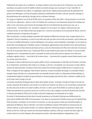 l'authenticité de certaines de ces traditions ; la critique moderne a été encore plus sévère. Néanmoins, aux yeux des
musulmans, les grands recueils de hadiths revêtent un caractère presque aussi sacré que le Coran. Ensemble, ils
constituent le fondement de la sharia. Ce magnifique corpus de lois, élaboré amoureusement par des générations de
juristes et de théologiens, est l'une des grandes réalisations intellectuelles de l'islam, celle qui, peut-être, témoigne le
plus parfaitement de la spécificité et du génie de la civilisation islamique.
En voyage en Angleterre vers la fin du XVIIIe siècle, un musulman, Mïrzâ Abu Tâlib - l'un des premiers à avoir laissé
un récit de ses impressions - décrit sa visite à la Chambre des communes et son étonnement lorsqu'on lui expliqua que
celle-ci avait, entre autres, pour fonction de promulguer des lois et de déterminer des peines pour ceux qui y
contrevenaient. Contrairement aux musulmans, explique-t-il à ses lecteurs, les Anglais, n'ayant pas reçu une
révélation divine, en sont réduits à faire leurs propres lois « selon les circonstances et les nécessités de l'heure, selon les
conditions présentes et l'expérience des juges! ».
Dans son principe, le système juridique musulman était totalement différent de celui que notre voyageur découvrit en
Angleterre. Pour les musulmans, la seule loi recevable était celle que Dieu avait révélée aux hommes, celle-là même que
le Coran et le hadith renfermaient, et que les théologiens et les juristes avaient interprétée et prolongée. Là où le droit est
dit par Dieu et promulgué par le Prophète, juristes et théologiens appartiennent à deux branches d'une même profession.
Ces spécialistes de la sharia étant des personnes privées, et non des fonctionnaires de l'État, leurs décisions n'avaient pas
force de loi et pouvaient même varier. Nommé par l'État, le cadi rendait la justice dans son tribunal. Il avait pour tâche
d'appliquer la loi. L'interprétation de celle-ci incombait au mufti, jurisconsulte dont les opinions ou les décisions
juridiques, appelées fatwas — terme dérivé de la même racine — pouvaient être invoquées comme faisant autorité, mais
non comme ayant force de loi.
En principe, la sharia embrassait tous les aspects, public et privé, communautaire et individuel, de l'existence. Certaines
de ses dispositions, notamment celles relatives au mariage, au divorce, à la propriété, aux successions et autres affaires
relevant du statut personnel, revêtirent la forme d'un code de lois normatif auquel le fidèle devait se soumettre et que
l'État se chargeait de faire appliquer. Dans d'autres domaines, la sharia ressemblait davantage à un ensemble d'idéaux
auxquels chaque individu et la communauté dans son ensemble devaient tendre. Les dispositions d'ordre politique ou
constitutionnel réglant la conduite du gouvernement se situaient quelque part entre les deux, à distance variable de l'un
ou de l'autre selon le temps et le lieu.
Les juristes musulmans distinguent dans la sharia deux grands versants : le premier s'occupe de l'esprit et du cœur du
croyant, autrement dit de doctrine et de morale; le second de ses relations avec Dieu et avec son prochain, autrement dit
du culte, d'un côté, du droit civil, pénal et public, de l'autre. Le droit a pour fin de définir un système de règles, dont
l'observance permettra au croyant de mener une vie droite ici-bas et de se préparer à la félicité éternelle dans l'au-delà.
La fonction principale de l'État et de la société est d'assurer l'application et la pérennité de ces règles.
En réalité, le fonctionnement du droit dans le monde musulman et en Occident n'était pas aussi différent que les
observations de Mïrzâ Abu Tâlib le laissent penser. Si la sharia ne reconnaissait à l'homme aucun pouvoir législatif dans
l'État musulman, en pratique, les souverains et les juristes, au cours des quatorze siècles qui s'écoulèrent depuis la
prédication de Mahomet, furent confrontés à une foule de problèmes auxquels la Révélation ne fournissait pas de
solution explicite, et qu'ils durent résoudre. Les solutions apportées n'étaient pas perçues ni présentées comme des
décrets ou des lois. Celles qui venaient d'en bas étaient baptisées coutumes, celles qui venaient d'en haut, règles. Si,
comme c'était le cas le plus fréquent, elles émanaient de juristes, elles étaient baptisées interprétations, et les
 