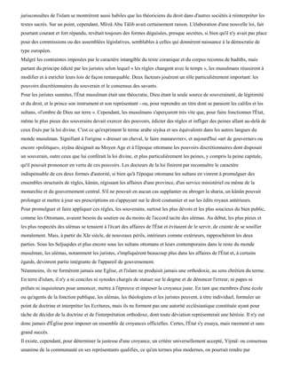 jurisconsultes de l'islam se montrèrent aussi habiles que les théoriciens du droit dans d'autres sociétés à réinterpréter les
textes sacrés. Sur un point, cependant, Mïrzâ Abu Tâlib avait certainement raison. L'élaboration d'une nouvelle loi, fait
pourtant courant et fort répandu, revêtait toujours des formes déguisées, presque secrètes, si bien qu'il n'y avait pas place
pour des commissions ou des assemblées législatives, semblables à celles qui donnèrent naissance à la démocratie de
type européen.
Malgré les contraintes imposées par le caractère intangible du texte coranique et du corpus reconnu de hadiths, mais
partant du principe édicté par les juristes selon lequel « les règles changent avec le temps », les musulmans réussirent à
modifier et à enrichir leurs lois de façon remarquable. Deux facteurs jouèrent un rôle particulièrement important: les
pouvoirs discrétionnaires du souverain et le consensus des savants.
Pour les juristes sunnites, l'État musulman était une théocratie, Dieu étant la seule source de souveraineté, de légitimité
et du droit, et le prince son instrument et son représentant - ou, pour reprendre un titre dont se paraient les califes et les
sultans, «l'ombre de Dieu sur terre ». Cependant, les musulmans s'aperçurent très vite que, pour faire fonctionner l'État,
même le plus pieux des souverains devait exercer des pouvoirs, édicter des règles et infliger des peines allant au-delà de
ceux fixés par la loi divine. C'est ce qu'expriment le terme arabe siyâsa et ses équivalents dans les autres langues du
monde musulman. Signifiant à l'origine « dresser un cheval, le faire manœuvrer», et aujourd'hui «art de gouverner» ou
encore «politique», siyâsa désignait au Moyen Age et à l'époque ottomane les pouvoirs discrétionnaires dont disposait
un souverain, outre ceux que lui conférait la loi divine, et plus particulièrement les peines, y compris la peine capitale,
qu'il pouvait prononcer en vertu de ces pouvoirs. Les docteurs de la loi finirent par reconnaître le caractère
indispensable de ces deux formes d'autorité, si bien qu'à l'époque ottomane les sultans en vinrent à promulguer des
ensembles structurés de règles, kânùn, régissant les affaires d'une province, d'un service ministériel ou même de la
monarchie et du gouvernement central. S'il ne pouvait en aucun cas supplanter ou abroger la sharia, un kânûn pouvait
prolonger et mettre à jour ses prescriptions en s'appuyant sur le droit coutumier et sur les édits royaux antérieurs.
Pour promulguer et faire appliquer ces règles, les souverains, surtout les plus dévots et les plus soucieux du bien public,
comme les Ottomans, avaient besoin du soutien ou du moins de l'accord tacite des ulémas. Au début, les plus pieux et
les plus respectés des ulémas se tenaient à l'écart des affaires de l'État et évitaient de le servir, de crainte de se souiller
moralement. Mais, à partir du XIe siècle, de nouveaux périls, intérieurs comme extérieurs, rapprochèrent les deux
parties. Sous les Seljuqides et plus encore sous les sultans ottomans et leurs contemporains dans le reste du monde
musulman, les ulémas, notamment les juristes, s'impliquèrent beaucoup plus dans les affaires de l'État et, à certains
égards, devinrent partie intégrante de l'appareil de gouvernement.
Néanmoins, ils ne formèrent jamais une Eglise, et l'islam ne produisit jamais une orthodoxie, au sens chrétien du terme.
En terre d'islam, il n'y a ni conciles ni synodes chargés de statuer sur le dogme et de dénoncer l'erreur, ni papes ni
prélats ni inquisiteurs pour annoncer, mettre à l'épreuve et imposer la croyance juste. En tant que membres d'une école
ou qu'agents de la fonction publique, les ulémas, les théologiens et les juristes peuvent, à titre individuel, formuler un
point de doctrine et interpréter les Ecritures, mais ils ne forment pas une autorité ecclésiastique constituée ayant pour
tâche de décider de la doctrine et de l'interprétation orthodoxe, dont toute déviation représenterait une hérésie. Il n'y eut
donc jamais d'Église pour imposer un ensemble de croyances officielles. Certes, l'État s'y essaya, mais rarement et sans
grand succès.
Il existe, cependant, pour déterminer la justesse d'une croyance, un critère universellement accepté, Yijmâ ou consensus
unanime de la communauté en ses représentants qualifiés, ce qu'en termes plus modernes, on pourrait rendre par
 