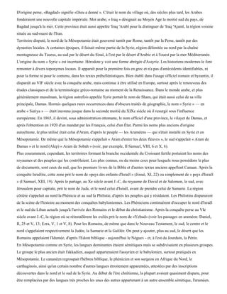 D'origine perse, «Bagdad» signifie «Dieu a donné ». C'était le nom du village où, des siècles plus tard, les Arabes
fonderaient une nouvelle capitale impériale. Mot arabe, « Iraq » désignait au Moyen Age la moitié sud du pays, de
Bagdad jusqu'à la mer. Cette province était aussi appelée 'Iraq 'Arabï pour la distinguer de 'Iraq 'Ajamï, la région voisine
située au sud-ouest de l'Iran.
Territoire disputé, le nord de la Mésopotamie était gouverné tantôt par Rome, tantôt par la Perse, tantôt par des
dynasties locales. A certaines époques, il faisait même partie de la Syrie, région délimitée au nord par la chaîne
montagneuse du Taurus, au sud par le désert du Sinaï, à l'est par le désert d'Arabie et à l'ouest par la mer Méditerranée.
L'origine du nom « Syrie » est incertaine. Hérodote y voit une forme abrégée d'Assyrie. Les historiens modernes le font
remonter à divers toponymes locaux. Il apparaît pour la première fois en grec et n'a pas d'antécédents identifiables, ni
pour la forme ni pour le contenu, dans les textes préhellénistiques. Bien établi dans l'usage officiel romain et byzantin, il
disparaît au VIF siècle avec la conquête arabe, mais continue à être utilisé en Europe, surtout après le renouveau des
études classiques et de la terminologie gréco-romaine au moment de la Renaissance. Dans le monde arabe, et plus
généralement musulman, la région autrefois appelée Syrie portait le nom de Sham, qui était aussi celui de sa ville
principale, Damas. Hormis quelques rares occurrences dans d'obscurs traités de géographie, le nom « Syrie » — en
arabe « Suriya » — était inconnu jusque dans la seconde moitié du XIXe siècle où il resurgit sous l'influence
européenne. En 1865, il devint, sous administration ottomane, le nom officiel d'une province, le vilayet de Damas, et
après l'obtention en 1920 d'un mandat par les Français, celui d'un État. Parmi les noms plus anciens d'origine
autochtone, le plus utilisé était celui d'Aram, d'après le peuple — les Araméens — qui s'était installé en Syrie et en
Mésopotamie. De même que la Mésopotamie s'appelait « Aram d'entre les deux fleuves », le sud s'appelait « Aram de
Damas » et le nord (Alep) « Aram de Sobah » (voir, par exemple, II Samuel, VIII, 6 et X, 6).
Plus couramment, cependant, les territoires formant la branche occidentale du Croissant fertile portaient les noms des
royaumes et des peuples qui les contrôlaient. Les plus connus, ou du moins ceux pour lesquels nous possédons le plus
de documents, sont ceux du sud, que les premiers livres de la Bible et d'autres textes anciens appellent Canaan. Après la
conquête Israélite, cette zone prit le nom de «pays des enfants d'Israël » (Josué, XI, 22) ou simplement de « pays d'Israël
» (I Samuel, XIII, 19). Après le partage, au Xe siècle avant J.-C, du royaume de David et de Salomon, le sud, avec
Jérusalem pour capitale, prit le nom de Juda, et le nord celui d'Israël, avant de prendre celui de Samarie. La région
côtière s'appelait au nord la Phénicie et au sud la Philistie, d'après les peuples qui y résidaient. Les Philistins disparurent
de la scène de l'histoire au moment des conquêtes babyloniennes. Les Phéniciens continuèrent d'occuper le nord d'Israël
et le sud du Liban actuels jusqu'à l'arrivée des Romains et le début du christianisme. Après la conquête perse au VIe
siècle avant J.-C, la région où se réinstallèrent les exilés prit le nom de «Yehud» (voir les passages en araméen: Daniel,
II, 25 et V, 13; Ezra, V, 1 et V, 8). Pour les Romains, de même que dans le Nouveau Testament, le sud, le centre et le
nord s'appelaient respectivement la Judée, la Samarie et la Galilée. On peut y ajouter, plus au sud, le désert que les
Romains appelaient l'Idumée, d'après l'Edom biblique - aujourd'hui le Néguev - et, à l'est du Jourdain, la Pérée.
En Mésopotamie comme en Syrie, les langues dominantes étaient sémitiques mais se subdivisaient en plusieurs groupes.
Le groupe le plus ancien était l'akkadien, auquel appartenaient l'assyrien et le babylonien, surtout pratiqués en
Mésopotamie. Le cananéen regroupait l'hébreu biblique, le phénicien et son surgeon en Afrique du Nord, le
carthaginois, ainsi qu'un certain nombre d'autres langues étroitement apparentées, attestées par des inscriptions
découvertes dans le nord et le sud de la Syrie. Au début de l'ère chrétienne, la plupart avaient quasiment disparu, pour
être remplacées par des langues très proches les unes des autres appartenant à un autre ensemble sémitique, l'araméen.
 