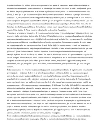 l'opinion dominante des milieux éclairés et des puissants. Cette notion de consensus a pour fondement théorique un
hadith attribué au Prophète : « Ma communauté ne tombera pas d'accord sur une erreur. » Selon l'interprétation qui en
fut donnée, il signifie qu'après la mort de Mahomet, la guidance divine est passée à la communauté musulmane tout
entière, et donc que ce que la communauté pense et fait constitue précisément la doctrine et la pratique musulmanes
correctes. Les juristes sunnites admettaient généralement que des hommes pieux et savants pussent, en toute bonne foi,
avoir des opinions divergentes, à condition bien entendu que ces divergences n'excèdent pas certaines limites. C'est ainsi
qu'ils justifiaient la coexistence et la tolérance mutuelle de différentes écoles juridiques. Quatre d'entre elles, celle des
hanafites, des shafiites, des malikites et des hanbalites, existent encore aujourd'hui et se partagent l'ensemble de l'islam
sunnite. Cette doctrine de Xijma permit et même facilita la diversité et l'adaptation.
Variant avec le temps et le lieu, ce type de consensus peut sembler vague et inconstant comparé à d'autres systèmes plus
structurés et plus autoritaires. Au tout début de l'islam, il l'était effectivement, si bien qu'une large place était laissée au
raisonnement et au jugement personnel, ijtihâd selon la terminologie de la sharia. Peu à peu, cependant, les possibilités
de divergences se réduisirent, avant d'être finalement limitées aux questions d'importance secondaire, de portée locale
ou, exception de taille, aux questions nouvelles. A partir du Xe siècle, les juristes sunnites — mais pas les shiites —
s'accordèrent à penser que tous les grands problèmes avaient été résolus et donc, selon l'expression consacrée, que «les
portes de Y ijtihâd étaient désormais fermées». Toutefois, de nouveaux problèmes ne cessaient de se poser. Par
exemple, à propos du café, du tabac et des armes à feu, pour ne prendre que le début de l'époque moderne. Aujourd'hui,
ils sont bien plus nombreux encore. Aussi, certains juristes ne manquèrent-ils pas de plaider en faveur d'une réouverture
des portes. Les shiites n'ayant jamais admis qu'elles s'étaient fermées, leurs ulémas s'appelaient des mujtahidun —
littéralement, ceux qui pratiquent Xijtihâd. Pour autant, ils ne se montrèrent guère plus innovants que leurs collègues
sunnites.
Grâce au consensus et à l'exercice indépendant du jugement, un ensemble considérable de règles fixant la conduite et la
croyance justes - fondement du droit et de la théologie musulmane - vit le jour et obtint une reconnaissance quasi
universelle. Un principe guida son élaboration: le respect de la Tradition ou sunna. Dans l'ancienne Arabie, celle-ci
englobait le droit coutumier et les précédents institués par les ancêtres de la tribu. Au tout début de l'ère islamique, la
sunna représentait encore une tradition vivante, non plus de la tribu mais de la communauté, que venaient enrichir les
actes des premiers califes, des compagnons et des successeurs de Mahomet. Vers le IIe siècle de l'hégire, cependant, une
vision plus traditionaliste prévalut. La sunna fut restreinte aux pratiques et aux préceptes du Prophète tels que les
avaient transmis les collecteurs de traditions authentiques, et passa pour l'emporter sur tout, sauf le Coran. Avec
l'acceptation généralisée de cette vision et du corpus de traditions présentées, avec des degrés divers de vraisemblance,
comme rapportant les précédents institués par le Prophète, le rôle de l'opinion et donc du consensus se réduisit, même
s'il ne disparut jamais entièrement. Au lieu de Xijtihâd, les ulémas invoquèrent de plus en plus le taqlïd l'acceptation
sans réserve des doctrines établies. Ainsi naquit une sorte d'orthodoxie musulmane, par où il faut entendre, non pas un
corps de doctrines déclarées comme vraies par une autorité ecclésiastique constituée, mais plutôt un ensemble
généralement accepté de doctrines et de pratiques traditionnelles, par rapport auquel tout écart ou déviation peut être
dénoncé, selon les circonstances, comme une erreur, un crime ou un péché.
Ceux qui adhéraient à cette orthodoxie s'appelaient sunnites, terme qui exprime la fidélité à une communauté et à ses
traditions, plus que la croyance en un dogme officiel et la soumission à une autorité ecclésiastique. Les mêmes
 