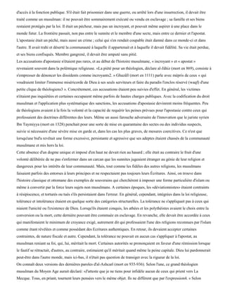 d'accès à la fonction publique. S'il était fait prisonnier dans une guerre, ou arrêté lors d'une insurrection, il devait être
traité comme un musulman: il ne pouvait être sommairement exécuté ou vendu en esclavage ; sa famille et ses biens
restaient protégés par la loi. Il était un pécheur, mais pas un incroyant, et pouvait même aspirer à une place dans le
monde futur. La frontière passait, non pas entre le sunnite et le membre d'une secte, mais entre ce dernier et l'apostat.
L'apostasie était un péché, mais aussi un crime ; celui qui s'en rendait coupable était damné dans ce monde-ci et dans
l'autre. Il avait trahi et déserté la communauté à laquelle il appartenait et à laquelle il devait fidélité. Sa vie était perdue,
et ses biens confisqués. Membre gangrené, il devait être amputé sans pitié.
Les accusations d'apostasie n'étaient pas rares, et au début de l'histoire musulmane, « incroyant » et « apostat »
revenaient souvent dans la polémique religieuse. «La piété pour un théologien, déclare al-Jâhiz (mort en 869), consiste à
s'empresser de dénoncer les dissidents comme incroyants2. » Ghazâlï (mort en 1111) parle avec mépris de ceux « qui
voudraient limiter l'immense miséricorde de Dieu à ses seuls serviteurs et faire du paradis l'enclos réservé (waqf) d'une
petite clique de théologiens3 ». Concrètement, ces accusations étaient peu suivies d'effet. En général, les victimes
n'étaient pas inquiétées et certaines occupaient même parfois de hautes charges publiques. Avec la codification du droit
musulman et l'application plus systématique des sanctions, les accusations d'apostasie devinrent moins fréquentes. Peu
de théologiens avaient à la fois la volonté et la capacité de requérir les peines prévues pour l'apostasie contre ceux qui
professaient des doctrines différentes des leurs. Même un aussi farouche adversaire de l'innovation que le juriste syrien
Ibn Taymiyya (mort en 1328) penchait pour une sorte de mise en quarantaine des sectes ou des individus suspects,
suivie si nécessaire d'une sévère mise en garde et, dans les cas les plus graves, de mesures coercitives. Ce n'est que
lorsqu'une bid'a revêtait une forme excessive, persistante et agressive que ses adeptes étaient chassés de la communauté
musulmane et mis hors la loi.
Cette absence d'un dogme unique et imposé d'en haut ne devait rien au hasard ; elle était au contraire le fruit d'une
volonté délibérée de ne pas s'enfermer dans un carcan que les sunnites jugeaient étranger au génie de leur religion et
dangereux pour les intérêts de leur communauté. Mais, tout comme les fidèles des autres religions, les musulmans
faisaient parfois des entorses à leurs principes et ne respectaient pas toujours leurs Écritures. Ainsi, on trouve dans
l'histoire classique et ottomane des exemples de souverains qui cherchèrent à imposer une forme particulière d'islam ou
même à convertir par la force leurs sujets non musulmans. A certaines époques, les «déviationnistes» étaient contraints
à résipiscence, et torturés ou tués s'ils persistaient dans l'erreur. En général, cependant, intégrées dans la loi religieuse,
tolérance et intolérance étaient en quelque sorte des catégories structurelles. La tolérance ne s'appliquait pas à ceux qui
niaient l'unicité ou l'existence de Dieu. Lorsqu'ils étaient conquis, les athées et les polythéistes avaient le choix entre la
conversion ou la mort, cette dernière pouvant être commuée en esclavage. En revanche, elle devait être accordée à ceux
qui manifestaient le minimum de croyance exigé, autrement dit qui professaient l'une des religions reconnues par l'islam
comme étant révélées et comme possédant des Ecritures authentiques. En retour, ils devaient accepter certaines
contraintes, de nature fiscale et autre. Cependant, la tolérance ne pouvait en aucun cas s'appliquer à l'apostat, au
musulman reniant sa foi, qui, lui, méritait la mort. Certaines autorités se prononçaient en faveur d'une rémission lorsque
le fautif se rétractait, d'autres, au contraire, estimaient qu'il méritait quand même la peine capitale. Dieu lui pardonnerait
peut-être dans l'autre monde, mais ici-bas, il n'était pas question de transiger avec la rigueur de la loi.
On connaît deux versions des dernières paroles d'al-Ashcarî (mort en 935-936). Selon l'une, ce grand théologien
musulman du Moyen Age aurait déclaré: «J'atteste que je ne tiens pour infidèle aucun de ceux qui prient vers La
Mecque. Tous, en priant, tournent leurs pensées vers le même objet. Ils ne diffèrent que par l'expression4. » Selon
 