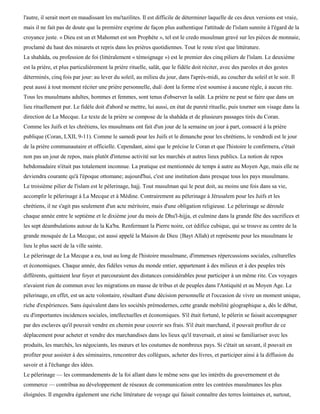 l'autre, il serait mort en maudissant les mu'tazilites. Il est difficile de déterminer laquelle de ces deux versions est vraie,
mais il ne fait pas de doute que la première exprime de façon plus authentique l'attitude de l'islam sunnite à l'égard de la
croyance juste. « Dieu est un et Mahomet est son Prophète », tel est le credo musulman gravé sur les pièces de monnaie,
proclamé du haut des minarets et repris dans les prières quotidiennes. Tout le reste n'est que littérature.
La shahâda, ou profession de foi (littéralement « témoignage ») est le premier des cinq piliers de l'islam. Le deuxième
est la prière, et plus particulièrement la prière rituelle, salât, que le fidèle doit réciter, avec des paroles et des gestes
déterminés, cinq fois par jour: au lever du soleil, au milieu du jour, dans l'après-midi, au coucher du soleil et le soir. Il
peut aussi à tout moment réciter une prière personnelle, duâ dont la forme n'est soumise à aucune règle, à aucun rite.
Tous les musulmans adultes, hommes et femmes, sont tenus d'observer la salât. La prière ne peut se faire que dans un
lieu rituellement pur. Le fidèle doit d'abord se mettre, lui aussi, en état de pureté rituelle, puis tourner son visage dans la
direction de La Mecque. Le texte de la prière se compose de la shahâda et de plusieurs passages tirés du Coran.
Comme les Juifs et les chrétiens, les musulmans ont fait d'un jour de la semaine un jour à part, consacré à la prière
publique (Coran, LXII, 9-11). Comme le samedi pour les Juifs et le dimanche pour les chrétiens, le vendredi est le jour
de la prière communautaire et officielle. Cependant, ainsi que le précise le Coran et que l'histoire le confirmera, c'était
non pas un jour de repos, mais plutôt d'intense activité sur les marchés et autres lieux publics. La notion de repos
hebdomadaire n'était pas totalement inconnue. La pratique est mentionnée de temps à autre au Moyen Age, mais elle ne
deviendra courante qu'à l'époque ottomane; aujourd'hui, c'est une institution dans presque tous les pays musulmans.
Le troisième pilier de l'islam est le pèlerinage, hajj. Tout musulman qui le peut doit, au moins une fois dans sa vie,
accomplir le pèlerinage à La Mecque et à Médine. Contrairement au pèlerinage à Jérusalem pour les Juifs et les
chrétiens, il ne s'agit pas seulement d'un acte méritoire, mais d'une obligation religieuse. Le pèlerinage se déroule
chaque année entre le septième et le dixième jour du mois de Dhu'l-hijja, et culmine dans la grande fête des sacrifices et
les sept déambulations autour de la Ka'ba. Renfermant la Pierre noire, cet édifice cubique, qui se trouve au centre de la
grande mosquée de La Mecque, est aussi appelé la Maison de Dieu {Bayt Allah) et représente pour les musulmans le
lieu le plus sacré de la ville sainte.
Le pèlerinage de La Mecque a eu, tout au long de l'histoire musulmane, d'immenses répercussions sociales, culturelles
et économiques. Chaque année, des fidèles venus du monde entier, appartenant à des milieux et à des peuples très
différents, quittaient leur foyer et parcouraient des distances considérables pour participer à un même rite. Ces voyages
n'avaient rien de commun avec les migrations en masse de tribus et de peuples dans l'Antiquité et au Moyen Age. Le
pèlerinage, en effet, est un acte volontaire, résultant d'une décision personnelle et l'occasion de vivre un moment unique,
riche d'expériences. Sans équivalent dans les sociétés prémodernes, cette grande mobilité géographique a, dès le début,
eu d'importantes incidences sociales, intellectuelles et économiques. S'il était fortuné, le pèlerin se faisait accompagner
par des esclaves qu'il pouvait vendre en chemin pour couvrir ses frais. S'il était marchand, il pouvait profiter de ce
déplacement pour acheter et vendre des marchandises dans les lieux qu'il traversait, et ainsi se familiariser avec les
produits, les marchés, les négociants, les mœurs et les coutumes de nombreux pays. Si c'était un savant, il pouvait en
profiter pour assister à des séminaires, rencontrer des collègues, acheter des livres, et participer ainsi à la diffusion du
savoir et à l'échange des idées.
Le pèlerinage — les commandements de la foi allant dans le même sens que les intérêts du gouvernement et du
commerce — contribua au développement de réseaux de communication entre les contrées musulmanes les plus
éloignées. Il engendra également une riche littérature de voyage qui faisait connaître des terres lointaines et, surtout,
 