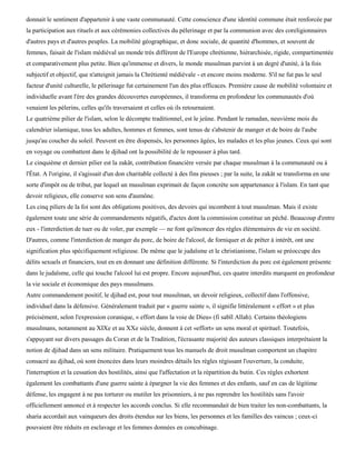 donnait le sentiment d'appartenir à une vaste communauté. Cette conscience d'une identité commune était renforcée par
la participation aux rituels et aux cérémonies collectives du pèlerinage et par la communion avec des coreligionnaires
d'autres pays et d'autres peuples. La mobilité géographique, et donc sociale, de quantité d'hommes, et souvent de
femmes, faisait de l'islam médiéval un monde très différent de l'Europe chrétienne, hiérarchisée, rigide, compartimentée
et comparativement plus petite. Bien qu'immense et divers, le monde musulman parvint à un degré d'unité, à la fois
subjectif et objectif, que n'atteignit jamais la Chrétienté médiévale - et encore moins moderne. S'il ne fut pas le seul
facteur d'unité culturelle, le pèlerinage fut certainement l'un des plus efficaces. Première cause de mobilité volontaire et
individuelle avant l'ère des grandes découvertes européennes, il transforma en profondeur les communautés d'où
venaient les pèlerins, celles qu'ils traversaient et celles où ils retournaient.
Le quatrième pilier de l'islam, selon le décompte traditionnel, est le jeûne. Pendant le ramadan, neuvième mois du
calendrier islamique, tous les adultes, hommes et femmes, sont tenus de s'abstenir de manger et de boire de l'aube
jusqu'au coucher du soleil. Peuvent en être dispensés, les personnes âgées, les malades et les plus jeunes. Ceux qui sont
en voyage ou combattent dans le djihad ont la possibilité de le repousser à plus tard.
Le cinquième et dernier pilier est la zakât, contribution financière versée par chaque musulman à la communauté ou à
l'État. A l'origine, il s'agissait d'un don charitable collecté à des fins pieuses ; par la suite, la zakât se transforma en une
sorte d'impôt ou de tribut, par lequel un musulman exprimait de façon concrète son appartenance à l'islam. En tant que
devoir religieux, elle conserve son sens d'aumône.
Les cinq piliers de la foi sont des obligations positives, des devoirs qui incombent à tout musulman. Mais il existe
également toute une série de commandements négatifs, d'actes dont la commission constitue un péché. Beaucoup d'entre
eux - l'interdiction de tuer ou de voler, par exemple — ne font qu'énoncer des règles élémentaires de vie en société.
D'autres, comme l'interdiction de manger du porc, de boire de l'alcool, de forniquer et de prêter à intérêt, ont une
signification plus spécifiquement religieuse. De même que le judaïsme et le christianisme, l'islam se préoccupe des
délits sexuels et financiers, tout en en donnant une définition différente. Si l'interdiction du porc est également présente
dans le judaïsme, celle qui touche l'alcool lui est propre. Encore aujourd'hui, ces quatre interdits marquent en profondeur
la vie sociale et économique des pays musulmans.
Autre commandement positif, le djihad est, pour tout musulman, un devoir religieux, collectif dans l'offensive,
individuel dans la défensive. Généralement traduit par « guerre sainte », il signifie littéralement « effort » et plus
précisément, selon l'expression coranique, « effort dans la voie de Dieu» (fi sabïl Allah). Certains théologiens
musulmans, notamment au XIXe et au XXe siècle, donnent à cet «effort» un sens moral et spirituel. Toutefois,
s'appuyant sur divers passages du Coran et de la Tradition, l'écrasante majorité des auteurs classiques interprétaient la
notion de djihad dans un sens militaire. Pratiquement tous les manuels de droit musulman comportent un chapitre
consacré au djihad, où sont énoncées dans leurs moindres détails les règles régissant l'ouverture, la conduite,
l'interruption et la cessation des hostilités, ainsi que l'affectation et la répartition du butin. Ces règles exhortent
également les combattants d'une guerre sainte à épargner la vie des femmes et des enfants, sauf en cas de légitime
défense, les engagent à ne pas torturer ou mutiler les prisonniers, à ne pas reprendre les hostilités sans l'avoir
officiellement annoncé et à respecter les accords conclus. Si elle recommandait de bien traiter les non-combattants, la
sharia accordait aux vainqueurs des droits étendus sur les biens, les personnes et les familles des vaincus ; ceux-ci
pouvaient être réduits en esclavage et les femmes données en concubinage.
 