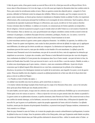 L'idée de guerre sainte, d'une guerre menée au nom de Dieu et de la foi, n'était pas nouvelle au Moyen-Orient. On la
trouve dans le Deu-téronome et le Livre des Juges, et c'est elle aussi qui inspira les Byzantins dans leur combat contre la
Perse, puis contre les envahisseurs arabes et turcs. Mais ces guerres avaient des objectifs précis : conquérir la Terre
promise, défendre la Chrétienté contre les attaques des infidèles. Même les croisades, que l'on compare souvent à la
guerre sainte musulmane, ne furent qu'une réaction à retardement et d'ampleur limitée au djihad. Si elles s'en inspirèrent
effectivement, elles avaient pour principal but la défense ou la reconquête de terres chrétiennes. Sauf exception, elles se
contentèrent de reprendre la péninsule Ibérique et s'efforcèrent, sans succès, de délivrer la Terre sainte et d'arrêter
l'avance ottomane dans les Balkans. Le djihad, en revanche, ne connaissait pas de limites spatiales ou temporelles ;
devoir religieux, il devait se poursuivre jusqu'à ce que le monde entier ait rallié l'islam ou se soit soumis à l'autorité de
l'État musulman. Dans ce dernier cas, ceux qui professaient une religion considérée comme révélée avaient le droit de
continuer à la pratiquer, à condition d'accepter diverses contraintes, juridiques, fiscales, etc. Les autres, à savoir les
idolâtres et les polythéistes, avaient le choix entre la conversion, l'asservissement ou la mort.
Le droit musulman autorise la guerre contre quatre catégories d'ennemis : les infidèles, les apostats, les rebelles et les
bandits. Toutes les quatre sont légitimes, mais seules les deux premières relèvent du djihad; les règles qui s'y appliquent
sont différentes, de même que les droits accordés aux vainqueurs. La distinction est importante, puisque des non-
musulmans peuvent être asservis, mais pas des rebelles ou des bandits s'ils sont musulmans. Le djihad a pour fin
d'amener toute l'humanité sous la loi musulmane, non pas de la convertir de force, mais de supprimer les obstacles qui
empêchent sa conversion. A propos des croisades, saint Thomas et saint Bernard n'avaient pas des vues très éloignées.
Aux combattants du djihad, le Coran promet des récompenses dans l'un et l'autre monde : une part du butin ici-bas, les
plaisirs du Paradis dans l'au-delà. Ceux qui trouvent la mort « sur la voie de Dieu » sont des martyrs. Shahïd, en arabe, a
le même sens étymologique que le grec martus, « témoin », mais une connotation différente. Ayant très tôt pris
conscience que le djihad risquait d'être détourné de ses vrais buts, notamment par les pillards et les trafiquants
d'esclaves, les juristes et les théologiens insistent sur la piété de la motivation, sans laquelle il ne peut y avoir de guerre
sainte. D'anciens hadiths tirés des chapitres consacrés au djihad permettent de se faire une idée de la façon dont était
perçu ce devoir au début de l'hégire :
« Le Paradis se tient à l'ombre des épées. »
«Le djihad vous incombe sous tous les princes, qu'ils soient bons ou mauvais. »
« Un martyr redoute davantage la piqûre d'une fourmi que les coups et les blessures d'une arme : ceux-ci lui sont plus
doux qu'un peu d'eau fraîche par une chaude journée d'été. »
Un autre hadith, souvent repris, évoque ainsi les cohortes sans cesse plus nombreuses d'infidèles qui se convertissaient à
l'islam après avoir été vaincus et asservis : « Dieu se réjouit de voir tous ces gens amenés dans des chaînes au paradis5.»
La guerre sainte est un phénomène récurrent, et parfois dominant, dans l'histoire de l'islam. Elle conservait toute sa force
aux confins du monde islamique, où les habitants, souvent des convertis de fraîche date, s'efforçaient de répandre leur
nouvelle foi, par la guerre ou la prédication, auprès des peuples apparentés de l'autre côté de la frontière. Ces djihads
localisés, menés par des dynastes de principautés frontalières, se poursuivirent jusqu'à l'époque moderne, notamment en
Asie centrale et en Afrique.
Dans les pays formant le cœur de l'islam, où vivaient des peuples plus avancés culturellement et politiquement, la notion
de djihad évolua avec le temps. Sous les premiers califes et les Omeyyades, alors que l'expansion arabe battait son plein,
les armées de l'islam étaient mues par l'idée qu'elles réalisaient le dessein de Dieu - rallier Je monde entier à l'islam - et
 