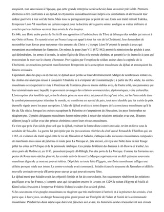 croyaient, non sans raison à l'époque, que cette grande entreprise serait achevée dans un avenir prévisible. Premiers
chrétiens à être confrontés à un djihad, les Byzantins considéraient avec mépris ces combattants et attribuaient leur
ardeur guerrière à leur soif de butin. Mais tous ne partageaient pas ce point de vue. Dans son traité intitulé Taktika,
l'empereur Léon VI manifeste un certain respect pour la doctrine de la guerre sainte, souligne sa valeur militaire et
conclut que les chrétiens seraient bien avisés de s'en inspirer.
En 846, une flotte arabe partie de Sicile fît son apparition à l'embouchure du Tibre et débarqua des soldats qui mirent à
sac Ostie et Rome. Un synode réuni en France lança un appel à tous les rois de la Chrétienté, leur demandant de
rassembler leurs forces pour repousser «les ennemis du Christ » ; le pape Léon IV promit le paradis à ceux qui
mourraient en combattant les Sarrasins. De même, le pape Jean VIII (872-882) promit la rémission des péchés à ceux
qui défendraient, les armes à la main, la sainte Église de Dieu et le monde chrétien, et garantit la vie éternelle à ceux qui
trouveraient la mort sur le champ d'honneur. Provoquées par l'irruption de soldats arabes dans la capitale de la
Chrétienté, ces réactions portaient manifestement l'empreinte de la conception musulmane du djihad et annonçaient les
futures croisades.
Cependant, dans les pays où il était né, le djihad avait perdu sa force d'entraînement. Malgré de nombreuses tentatives,
les Arabes n'avaient pas réussi à conquérir l'Anatolie ni à s'emparer de Constantinople ; à partir du IXe siècle, les califes
musulmans se résignèrent à vivre à l'intérieur de frontières plus ou moins stables avec, de l'autre côté, une puissance qui
leur résistait mais avec laquelle ils pouvaient envisager des relations commerciales, diplomatiques, voire culturelles.
L'interruption des hostilités qui, selon la sharia prise au sens strict, ne pouvait être qu'une trêve, un bref intermède dans
le combat permanent pour islamiser le monde, se transforma en accord de paix, tout aussi durable que les traités de paix
éternelle signés entre les pays européens. L'idée de djihad avait à ce point disparu de la conscience musulmane qu'à la
fin du XIe siècle, lorsque les croisés occupèrent la Palestine et s'emparèrent de Jérusalem, les pays limitrophes ne
réagirent pas. Certains dirigeants musulmans furent même prêts à nouer des relations amicales avec eux. D'autres
allèrent jusqu'à s'allier avec des princes chrétiens contre leurs rivaux musulmans.
Ce n'est que près d'un siècle plus tard que le djihad, revêtant la forme d'une contre-croisade, revint en force sous la
conduite de Sala-din. La guerre fut précipitée par les provocations réitérées du chef croisé Renaud de Châtillon qui, en
1182, en violation du traité signé entre le roi de Jérusalem et Saladin, s'attaqua à des caravanes musulmanes composées
de marchands mais aussi de pèlerins en route pour La Mecque et, pire encore, envoya une flotte dans la mer Rouge
piller les côtes de l'Afrique et de la péninsule Arabique. Ces pirates brûlèrent des bateaux à Al-Hawra et Yanbu', les
deux ports de Médine et, en 1183, poussèrent jusqu'à Al-Râbigh, l'un des ports de La Mecque. Comme les Sarrasins aux
portes de Rome trois siècles plus tôt, les croisés arrivés devant La Mecque représentaient un défi qu'aucun souverain
musulman digne de ce nom ne pouvait tolérer. Dépêchée en toute hâte d'Egypte, une flotte musulmane infligea une
défaite presque totale aux intrus. La contre-croisade avait commencé. Saladin écrasa le royaume de Jérusalem et défit la
nouvelle croisade envoyée d'Europe pour sauver ce qui pouvait encore l'être.
Le djihad mené par Saladin avait des objectifs limités et fut de courte durée. Ses successeurs rétablirent des relations
pacifiques avec les Francs, y compris ceux qui occupaient encore le Levant; en 1229, le sultan d'Egypte al-Malik al-
Kâmil céda Jérusalem à l'empereur Frédéric II dans le cadre d'un accord global.
Si les souverains et les peuples musulmans ne réagirent que très mollement à l'arrivée et à la présence des croisés, c'est
parce que, à leurs yeux, un danger beaucoup plus grand pesait sur l'intégrité de l'islam et l'unité de la communauté
musulmane. Pendant les deux siècles que dura leur présence au Levant, les historiens arabes n'accordèrent aux croisés
 
