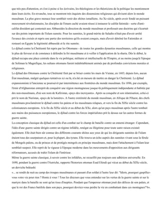 que très peu d'attention, et c'est à peine si les écrivains, les théologiens et les théoriciens de la politique les mentionnent
dans leurs écrits. En revanche, tous se montrent très inquiets des dissensions religieuses qui divisent alors le monde
musulman. La plus grave menace leur semblait venir des shiites ismaïliens. Au Xe siècle, après avoir fondé un puissant
mouvement révolutionnaire, les disciples de l'imam caché avaient réussi à instaurer le califat fatimide - sorte d'anti-
califat dissident qui contestait aux Abbassides la direction du monde musulman et professait une doctrine qui s'écartait
sur des points importants de l'islam sunnite. Pour les sunnites, le grand mérite de Saladin n'était pas d'avoir arrêté
l'avance des croisés et repris une partie des territoires qu'ils avaient conquis, mais d'avoir détrôné les Fatimides et
restauré en Egypte la légitimité abbasside et le rite sunnite.
Le djihad contre la Chrétienté fut repris par les Ottomans - de toutes les grandes dynasties musulmanes, celle qui montra
le plus de ferveur et de constance à défendre la foi musulmane et à veiller à l'application de la sharia. Dès le début, le
djihad occupa une place centrale dans la vie politique, militaire et intellectuelle de l'Empire, et au moins jusqu'à l'époque
de Soliman le Magnifique, les sultans ottomans furent indubitablement animés par de profondes convictions morales et
religieuses.
Le djihad des Ottomans contre la Chrétienté finit par se briser contre les murs de Vienne, en 1683; depuis lors, aucun
État musulman, malgré quelques tentatives ici ou là, n'a été en mesure de mettre en danger la Chrétienté. Le djihad
expansionniste à l'ancienne se poursuivit par intermittence aux frontières du monde musulman. En 1896, par exemple,
l'émir d'Afghanistan entreprit de conquérir une région montagneuse jusque-là politiquement indépendante et habitée par
des non-musulmans, d'où son nom de Kafiristan, «pays des incroyants». Après sa conquête et son islamisation, celui-ci
prit le nom de Nuristan, «pays de la lumière». A l'autre extrémité du monde musulman, en Afrique de l'Ouest, des chefs
musulmans proclamèrent le djihad contre les païens et les musulmans relapses, et vers la fin du XIXe siècle contre les
colonisateurs européens. A la fin du XIXe siècle et au début du XXe, alors qu'un pays musulman après l'autre tombait
aux mains des puissances européennes, le djihad contre les forces impérialistes prit le dessus sur les autres formes de
guerre sainte.
La conception classique du djihad est celle d'un combat sur le champ de bataille contre un ennemi étranger. Cependant,
l'idée d'une guerre sainte dirigée contre un régime infidèle, renégat ou illégitime pour toute autre raison existait
également. Elle était bien sûr connue des différents courants shiites aux yeux de qui les dirigeants sunnites de l'islam
étaient tous des usurpateurs et, pour la plupart, des tyrans. Elle trouva un écho auprès des sunnites vivant sous la férule
de Mongols païens, ou de princes et de protégés mongols en principe musulmans, mais dont l'attachement à l'islam leur
semblait suspect. Elle reprit de la vigueur à l'époque moderne dans les mouvements d'opposition aux dirigeants
réformateurs, accusés de trahir l'islam de l'intérieur.
Même la guerre sainte classique, à savoir contre les infidèles, ne recueillit pas toujours une adhésion universelle. En
1690, pendant la guerre contre l'Autriche, rapporte l'historien ottoman Esad Efendi qui vécut au début du XIXe siècle,
un derviche bektashi
«... se rendit de nuit au camp des troupes musulmanes et passant d'un soldat à l'autre leur dit: "Idiots, pourquoi gaspillez-
vous votre vie pour rien ? Honte à vous ! Tous les discours que vous entendez sur les vertus de la guerre sainte et sur le
martyre dans la bataille ne sont qu'un tissu d'inepties. Pendant que l'empereur ottoman jouit des délices de son palais, et
que le roi des Francs batifole dans son pays, pourquoi devriez-vous perdre la vie en combattant dans ces montagnes!"6».
 