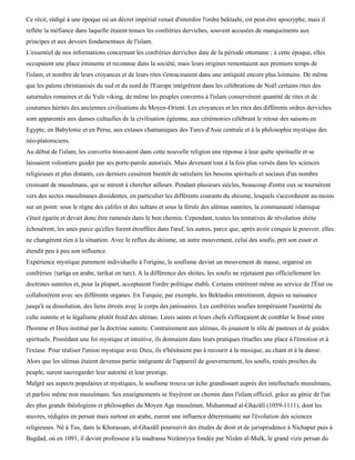 Ce récit, rédigé à une époque où un décret impérial venait d'interdire l'ordre bektashi, est peut-être apocryphe, mais il
reflète la méfiance dans laquelle étaient tenues les confréries derviches, souvent accusées de manquements aux
principes et aux devoirs fondamentaux de l'islam.
L'essentiel de nos informations concernant les confréries derviches date de la période ottomane ; à cette époque, elles
occupaient une place éminente et reconnue dans la société, mais leurs origines remontaient aux premiers temps de
l'islam, et nombre de leurs croyances et de leurs rites s'enracinaient dans une antiquité encore plus lointaine. De même
que les païens christianisés du sud et du nord de l'Europe intégrèrent dans les célébrations de Noël certains rites des
saturnales romaines et du Yule viking, de même les peuples convertis à l'islam conservèrent quantité de rites et de
coutumes hérités des anciennes civilisations du Moyen-Orient. Les croyances et les rites des différents ordres derviches
sont apparentés aux danses cultuelles de la civilisation égéenne, aux cérémonies célébrant le retour des saisons en
Egypte, en Babylonie et en Perse, aux extases chamaniques des Turcs d'Asie centrale et à la philosophie mystique des
néo-platoniciens.
Au début de l'islam, les convertis trouvaient dans cette nouvelle religion une réponse à leur quête spirituelle et se
laissaient volontiers guider par ses porte-parole autorisés. Mais devenant tout à la fois plus versés dans les sciences
religieuses et plus distants, ces derniers cessèrent bientôt de satisfaire les besoins spirituels et sociaux d'un nombre
croissant de musulmans, qui se mirent à chercher ailleurs. Pendant plusieurs siècles, beaucoup d'entre eux se tournèrent
vers des sectes musulmanes dissidentes, en particulier les différents courants du shiisme, lesquels s'accordaient au moins
sur un point: sous le règne des califes et des sultans et sous la férule des ulémas sunnites, la communauté islamique
s'était égarée et devait donc être ramenée dans le bon chemin. Cependant, toutes les tentatives de révolution shiite
échouèrent, les unes parce qu'elles furent étouffées dans l'œuf, les autres, parce que, après avoir conquis le pouvoir, elles
ne changèrent rien à la situation. Avec le reflux du shiisme, un autre mouvement, celui des soufis, prit son essor et
étendit peu à peu son influence.
Expérience mystique purement individuelle à l'origine, le soufisme devint un mouvement de masse, organisé en
confréries {tarïqa en arabe, tarikat en turc). A la différence des shiites, les soufis ne rejetaient pas officiellement les
doctrines sunnites et, pour la plupart, acceptaient l'ordre politique établi. Certains entrèrent même au service de l'État ou
collaborèrent avec ses différents organes. En Turquie, par exemple, les Bektashis entretinrent, depuis sa naissance
jusqu'à sa dissolution, des liens étroits avec le corps des janissaires. Les confréries soufies tempéraient l'austérité du
culte sunnite et le légalisme plutôt froid des ulémas. Leurs saints et leurs chefs s'efforçaient de combler le fossé entre
l'homme et Dieu institué par la doctrine sunnite. Contrairement aux ulémas, ils jouaient le rôle de pasteurs et de guides
spirituels. Possédant une foi mystique et intuitive, ils donnaient dans leurs pratiques rituelles une place à l'émotion et à
l'extase. Pour réaliser l'union mystique avec Dieu, ils n'hésitaient pas à recourir à la musique, au chant et à la danse.
Alors que les ulémas étaient devenus partie intégrante de l'appareil de gouvernement, les soufis, restés proches du
peuple, surent sauvegarder leur autorité et leur prestige.
Malgré ses aspects populaires et mystiques, le soufisme trouva un écho grandissant auprès des intellectuels musulmans,
et parfois même non musulmans. Ses enseignements se frayèrent un chemin dans l'islam officiel, grâce au génie de l'un
des plus grands théologiens et philosophes du Moyen Age musulman, Muhammad al-Ghazâlï (1059-1111), dont les
œuvres, rédigées en persan mais surtout en arabe, eurent une influence déterminante sur l'évolution des sciences
religieuses. Né à Tus, dans le Khorassan, al-Ghazâlî poursuivit des études de droit et de jurisprudence à Nichapur puis à
Bagdad, où en 1091, il devint professeur à la madrassa Nizâmiyya fondée par Nïzâm al-Mulk, le grand vizir persan du
 