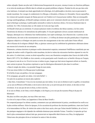 sultan seljuqide. Quatre ans plus tard, il démissionna brusquement de son poste, renonça à toutes ses fonctions publiques
et se retira du monde pour réfléchir dans la solitude aux grands problèmes religieux. Pendant les dix ans que dura cette
crise intérieure, il entreprit une étude approfondie de la théologie, de la philosophie et du droit, tout en parcourant le
monde musulman. Ses voyages Je conduisirent à La Mecque, à Jérusalem, à Damas et à Alexandrie. Encore aujourd'hui,
les visiteurs de la grande mosquée de Damas peuvent voir l'endroit où il s'asseyait pour méditer. Dans un remarquable
ouvrage autobiographique, al-Ghazàlï explique comment, après avoir vainement cherché une réponse à sa soif de vérité
dans la théologie scolastique, la philosophie rationnelle et même les doctrines shiites, il la trouva finalement dans le
soufisme. En 1106, il retourna dans sa ville natale où il créa une loge soufie.
Al-Ghazâlï n'était pas un extrémiste. Il consacra plusieurs traités à la défense des thèses sunnites, à la fois contre
l'ésotérisme du shiisme et le rationalisme des philosophes. Il s'en prit également à divers courants intellectuels de
l'époque, dénonçant avec véhémence leur intellectualisme, leur esprit scolastique, leur obsession des « systèmes et des
classifications, des mots et des raisonnements sur les mots » ; il s'efforça de donner une plus grande place à l'expérience
religieuse subjective et d'intégrer une partie au moins des enseignements et des rites soufis dans l'islam officiel.
«Revivificateur de la religion» (Muhyïl~Dïn), ce glorieux surnom que lui conférèrent les générations ultérieures donne
une mesure de la réussite de son entreprise.
Néanmoins, certaines doctrines et pratiques soufies demeuraient suspectes, notamment l'indifférence manifestée par une
poignée de maîtres soufis à l'égard du credo musulman, du droit et même des nécessaires barrières séparant la vraie foi
des autres. Ce relativisme, comme on dirait aujourd'hui, trouve une illustration exemplaire dans l'œuvre de Jalâl al-Dïn
Rùmï (1207-1273). Né à Balkh en Asie centrale, ce très grand poète soufi s'installa avec sa famille à Konya en Turquie,
où il passa le reste de sa vie. Il écrivit en turc et même en grec, langue qui était encore largement utilisée en Anatolie,
mais surtout en persan. Ses poèmes expriment ce que les théologiens détestaient le plus dans le soufisme :
« Dans le temple des idoles, si je possède l'image de mon aimée,
C'est une erreur d'aller à La Mecque pour le pèlerinage.
Si la Ka'ba n'a pas son parfum, c'est une synagogue.
Et la synagogue, qui garde son odeur, c'est notre Ka'ba7. »
Un autre de ses poèmes est encore plus explicite :
« Que faire, ô musulmans ? Car je ne me reconnais pas moi-même. Je ne suis ni chrétien ni juif, ni guèbre, ni musulman
; je ne suis ni d'Orient ni d'Occident, ni de la terre ni de la mer; je ne proviens pas de la nature, ni des deux en leur
révolution. Je ne suis pas de terre ni d'eau, ni d'air ni de feu,
Je ne suis ni d'Inde, ni de Chine, ni de la Bulghar, ni de Saqsin, je ne suis pas du royaume d'Iraq ni du pays de
Khorassan
Ma place est d'être sans place, ma trace d'être sans trace,
Ce n'est ni le corps ni l'âme, car j'appartiens à l'âme du Bien-Aimé8.»
On comprend pourquoi les ulémas sunnites, notamment ceux qui administraient la justice, considéraient les soufis avec
la plus extrême méfiance. Selon les époques, ils les accusèrent de professer des doctrines panthéistes, niant ainsi l'unité
et la transcendance de Dieu, de vénérer des saints et des lieux sacrés, alors que l'islam interdit l'idolâtrie, de se livrer à
des pratiques magiques et de répandre des méthodes douteuses pour atteindre l'extase. Toutefois, le reproche qui leur
était le plus communément adressé était que, poursuivant un impossible idéal d'union avec Dieu, ils négligeaient
l'observance des préceptes divins et incitaient les autres à faire de même.
 