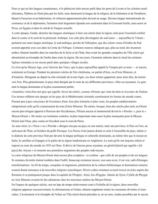 Pour ce qui est des langues cananéennes, si le phénicien était encore parlé dans les ports du Levant et les colonies nord-
africaines, l'hébreu ne l'était plus par les Juifs, mais demeurait la langue de la religion, de la littérature et de l'érudition.
Quant à l'assyrien et au babylonien, ils n'étaient apparemment plus du tout en usage. Devenu langue internationale du
commerce et de la diplomatie, l'araméen était largement répandu non seulement dans le Croissant fertile, mais aussi en
Perse, en Egypte et dans le sud de la Turquie actuelle.
A cette époque, l'arabe, dernière des langues sémitiques à faire son entrée dans la région, était pour l'essentiel confiné
dans le centre et le nord de la péninsule Arabique. Les cités plus développées du sud-ouest — aujourd'hui le Yémen -
parlaient une autre langue sémitique, le sud-arabique, proche de l'éthiopien, que des colons venus d'Arabie du Sud
avaient apportée avec eux dans la Corne de l'Afrique. Certaines sources indiquent que, plus au nord, des locuteurs
arabes s'étaient installés dans les marches de la Syrie et de l'Irak, bien avant les grandes conquêtes du VIIe siècle qui
aboutiraient au triomphe de l'arabe dans toute la région. De nos jours, l'araméen subsiste dans le rituel de certaines
Eglises orientales et est encore parlé dans quelques villages reculés.
Ce n'est qu'au Moyen Age, avec l'arrivée des Turcs, que le pays aujourd'hui appelé la Turquie prit ce nom — et encore,
seulement en Europe. Pendant les premiers siècles de l'ère chrétienne, on parlait d'Asie, ou d'Asie Mineure, et
d'Anatolie. Désignant au départ la côte orientale de la mer Egée, ces deux termes gagnèrent, pour ainsi dire, du terrain
vers l'est. Plus généralement, le pays était désigné par le nom de ses différentes provinces, villes ou royaumes. Le grec
était la langue dominante et la plus couramment parlée.
«Anatolie» vient d'un mot grec qui signifie «lever du soleil», comme «Orient» qui vient du latin et «Levant» de l'italien.
Ces termes reflètent une époque où les pays de la Méditerranée orientale constituaient les limites du monde connu.
Prenant peu à peu conscience de l'existence d'une Asie plus lointaine et plus vaste, les peuples méditerranéens
rebaptisèrent celle qu'ils connaissaient du nom d'Asie Mineure. De même, lorsque, bien des siècles plus tard, un Orient
encore plus éloigné apparut à l'horizon des Occidentaux, l'Orient ancien et immémorial devint le « Proche- », puis le «
Moyen-Orient ». De toutes ces lointaines contrées, la plus importante mais aussi la plus menaçante pour le Moyen-
Orient était l'Iran, plus connu en Occident sous le nom de Perse.
Au sens strict, la « Perse » ou « Perside » désigne non pas un pays ou une nation, mais une province, le Pars ou Fars, au
sud-ouest de l'Iran, en bordure du golfe Persique. Les Perses n'ont jamais donné ce nom à l'ensemble du pays, même si
le dialecte de cette province finit par devenir la langue politique et culturelle dominante, au même titre que le toscan en
Italie, le castillan en Espagne et le parler de la région londonienne en Angleterre. Le nom qu'ils ont toujours utilisé et
imposé au reste du monde en 1935 est l'Iran. Il dérive de l'ancien perse aryanam, un génitif pluriel qui signifie « [le
pays] des Aryens » et remonte aux premières migrations des peuples indo-aryens.
La carte religieuse du Moyen-Orient était encore plus complexe - et confuse - que celle de ses peuples et de ses langues.
Si certaines divinités étaient tombées dans l'oubli, beaucoup existaient encore, non sans avoir, il est vrai, subi d'étranges
transformations. Au fil du temps, conquêtes et migrations, pénétration de la culture hellénistique et domination romaine
avaient donné naissance à de nouvelles religions syncrétiques. Divers cultes orientaux avaient trouvé un écho auprès des
Romains et se pratiquaient jusque dans la capitale de l'Empire. Ainsi, Isis d'Egypte, Adonis de Syrie, Cybèle de Phrygie
en Asie Mineure avaient-ils des adorateurs chez les nouveaux maîtres du Moyen-Orient.
En l'espace de quelques siècles, soit un laps de temps relativement court à l'échelle de la région, deux nouvelles
religions apparues successivement, le christianisme et l'islam, allaient supplanter toutes les anciennes divinités et leurs
cultes. L'avènement et le triomphe de l'islam au VIIe siècle furent précédés et, en un sens, rendus possibles par le succès
 