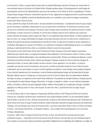 et de l'autorité. L'arabe y occupa la place du grec dans le monde hellénistique, du latin en Europe, du sanscrit dans le
sous-continent indien et du chinois en Extrême-Orient. Pendant quelque temps, il fut pratiquement la seule langue du
gouvernement, du droit et de l'administration, mais aussi du commerce, de la culture et de la vie quotidienne. Et même
lorsque d'autres langues littéraires, notamment le persan et le turc, apparurent ou réapparurent dans le monde musulman,
elles adoptèrent son alphabet et puisèrent abondamment dans son vocabulaire, tout comme les langues occidentales
avaient puisé dans le latin et le grec.
Certes, quantité de vestiges de l'ordre ancien - du passé préarabe et préislamique - se perpétuèrent dans les pays conquis
par les musulmans. Cependant, contrairement à ce qui se passait dans la Chrétienté, ils n'étaient pas reconnus en tant
que tels et ne conféraient aucun prestige. On retrouve dans la langue arabe musulmane des emprunts lexicaux à l'arabe
préislamique. Comme on pouvait s'y attendre, ils sont les plus nombreux dans les divers dialectes qui conservent
certains éléments des langues parlées auparavant. Mais il y en a également dans l'arabe littéraire, et même quelques-uns
dans le Coran. Les vestiges identifiables de langues encore plus anciennes sont rares et controversés, et datent pour la
plupart de la période qui précéda immédiatement la montée de l'islam. Il s'agit pour l'essentiel de termes empruntés au
vocabulaire théologique du syriaque et de l'hébreu, au vocabulaire scientifique et philosophique du grec, au vocabulaire
juridique et administratif du latin, enfin, au vocabulaire culturel et social du moyen-persan.
S'ils jouèrent un rôle relativement mineur dans l'évolution de l'arabe classique et des autres langues musulmanes
influencées par le parler arabe, ces emprunts témoignent d'une adaptation à l'environnement culturel. Certains, comme
kïmiyà(chimie) etfalsafa (philosophie), sont immédiatement reconnaissables. D'autres sont légèrement déguisés, comme
shurta (force de police), du latin cohors, cohortis qui désignait à l'époque romaine les forces auxiliaires chargées du
maintien de l'ordre, ou encore 'askar (armée), du latin exercitus. Citons également « la voie droite », al-Sirat al-
mustaqïm, que doivent suivre les musulmans, ainsi que les y exhorte la première sourate du Coran. Sirât n'est autre,
évidemment, que la route romaine, ou strata. Certains emprunts sont indirects. Ainsi, kharâj, terme juridique désignant
la taxe foncière imposée par la loi musulmane, vient de l'araméen préislamique keraga, qui lui-même dérive du grec
khoregia, dépenses prises en charge par un citoyen pour couvrir les frais du chœur dans une représentation théâtrale.
De temps en temps, ces emprunts se font à partir d'une traduction. Pour prendre un exemple moderne, d'origine persane,
le mot kahrabâ' en arabe littéraire désigne l'électricité. A l'origine, il signifiait « ambre » et son évolution sémantique
reflète, à l'évidence, celle du mot grec désignant l'ambre, elektron. Pour prendre un exemple plus classique, l'épithète
appliquée à La Mecque dans le Coran, umm al-qurà «la mère des villes », pourrait bien être un calque du grec
metropolis.
A la fin du Moyen Age, la carte religieuse et linguistique du Moyen-Orient et de l'Afrique du Nord avait revêtu les
contours qui, à quelques exceptions près, resteraient les siens jusqu'à l'époque actuelle. Les trois principales langues
étaient l'arabe, le persan et le turc, chacune connaissant des variantes et étant utilisée dans plusieurs pays. Présentant une
même forme écrite mais un large éventail de dialectes, l'arabe n'était plus seulement la langue dominante de la péninsule
Arabique, son lieu d'origine, mais aussi du Croissant fertile - qui couvre aujourd'hui l'Irak, la Syrie, le Liban, la Jordanie
et Israël - et du littoral nord-africain - de l'Egypte au Maroc -, sans compter divers prolongements vers le sud, dans
l'Afrique subsaharienne.
Le persan - zabân-i Fârsï, la langue de la province de Fars, ou Pars, d'où dérivèrent le nom grec puis les noms
occidentaux du pays — était parlé et écrit en Iran (ancien nom de la Perse), ainsi que dans une aire s'étendant jusqu'en
Asie centrale et couvrant des régions qui forment aujourd'hui l'Afghanistan et la république du Tadjikistan. Le tadjik, de
 