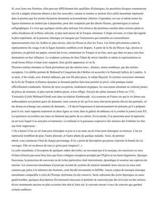 Si, avec leurs nus féminins, elles peuvent difficilement être qualifiées d'islamiques, les premières fresques commencent
très tôt à adapter d'anciens thèmes à des fins nouvelles, comme le montre ce portrait d'un calife musulman représenté
dans la posture que les artistes byzantins donnaient au kosmokrator chrétien. Cependant, ces nus et même toutes les
figures humaines ne tardent pas à disparaître, pour être remplacés par des décors floraux, géométriques et surtout
calligraphiques. Ce n'est que quelques siècles plus tard que l'on retrouve des peintures murales dans certains palais et
salles d'audience de la Perse safavide, et plus tard encore de la Turquie ottomane. L'étape suivante, et à bien des égards
la plus importante, de la peinture islamique est marquée par l'enluminure qui connaîtra un extraordinaire
épanouissement chez les Arabes et, plus encore, chez les Perses et chez les Turcs. Les fortes préventions contre la
représentation du visage et de la figure humaine semblent avoir disparu. A partir de la fin du Moyen Age, dessins et
peintures, en général sur papier, sortent des livres, notamment en Turquie et en Iran, ainsi que dans les pays sous leur
domination ou leur influence. La sculpture continue de faire l'objet de stricts interdits et même la représentation en
ronde bosse d'êtres vivants reste suspecte, bien qu'elle apparaisse ici ou là.
Plusieurs sultans ottomans se firent portraiturer par des artistes turcs ; d'autres, moins nombreux, par des artistes
européens. Un célèbre portrait de Mehmed le Conquérant dû à Bellini est accroché à la National Gallery de Londres. A
sa mort, il fut vendu, avec d'autres tableaux, par son fils plus pieux, le sultan Bayazid. Si certains souverains ottomans
de la fin de l'Empire et d'autres dynastes se faisaient parfois faire leur portrait en privé, cette pratique restait
officiellement condamnée. Hormis de rares exceptions, totalement atypiques, les souverains ottomans ne créèrent jamais
de pièces de monnaie, ni plus tard de timbres-poste, à leur effigie. Envoyé du sultan ottoman à Paris en 1721,
Yirmisekiz Çelebi Mehmed Efendi note dans sa relation d'ambassade: «La coutume en France est que le roi donne aux
ambassadeurs son portrait garni de diamants, mais comme je dis qu'il ne nous était point permis d'avoir des portraits, on
me donna en échange une ceinture de diamants... » Il décrit longuement et amoureusement les présents qu'il a préparés
pour le roi, mais rapporte seulement en deux lignes sa visite dans la galerie de tableaux où le conduit le jeune Louis XV.
Les peintures accrochées aux murs ne faisaient pas partie de sa culture. En revanche, il se passionne pour la tapisserie,
un art avec lequel il se sent plus en harmonie. Le réalisme et la puissance expressive des tentures des Gobelins lui font
une forte impression :
« On a donné à l'un un air riant pour témoigner sa joie et à un autre un air triste pour témoigner sa tristesse. L'un est
représenté tremblant de peur, l'autre pleurant, et l'autre abattu de quelque maladie. Ainsi, du premier
abord, vous connaissez l'état de chaque personnage. Il n'y a point de description qui puisse exprimer la beauté de ces
ouvrages. Elle est au-dessus de tout ce qu'on peut imaginer1. »
Le culte musulman, à l'exception de quelques ordres derviches, ne recourant pas à la musique, les musiciens en terre
d'islam n'étaient pas aussi bien lotis que leurs collègues européens protégés par l'Eglise et ses hauts dignitaires. Quoique
bienvenue, la protection du souverain ou de riches particuliers était intermittente, épisodique et soumise aux caprices du
mécène. Les musiciens musulmans n'ayant pas inventé de système de notation standard, leurs œuvres ne nous sont
connues que grâce à la mémoire des hommes, cette faculté inconstante et faillible. Aucun corpus de musique classique
musulmane comparable à celui de l'Europe chrétienne n'a été conservé. Seuls subsistent des écrits théoriques en assez
grand nombre, quelques descriptions d'événements musicaux et portraits de musiciens par des écrivains ou des artistes,
divers instruments anciens en plus ou moins bon état et, bien sûr, le souvenir encore vivace de concerts que gardent
certains auditeurs.
 